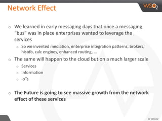 Network Effect 
o We learned in early messaging days that once a messaging 
“bus” was in place enterprises wanted to leverage the 
services 
o So we invented mediation, enterprise integration patterns, brokers, 
histdb, calc engines, enhanced routing, … 
o The same will happen to the cloud but on a much larger scale 
o Services 
o Information 
o IoTs 
o The Future is going to see massive growth from the network 
effect of these services 
 