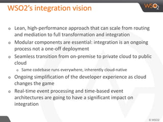 WSO2’s integration vision 
o Lean, high-performance approach that can scale from routing 
and mediation to full transformation and integration 
o Modular components are essential: integration is an ongoing 
process not a one-off deployment 
o Seamless transition from on-premise to private cloud to public 
cloud 
o Same codebase runs everywhere, inherently cloud-native 
o Ongoing simplification of the developer experience as cloud 
changes the game 
o Real-time event processing and time-based event 
architectures are going to have a significant impact on 
integration 
 