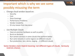 Hybrid Capability Has been deemed 
Important which is why we see some 
possibly misusing the term 
o Change cloud vendors based on: 
o Security 
o Cost 
o Zone Coverage 
o Performance Problems 
o Vendor instability 
o Or any reason that may occur 
o Use Multiple Clouds 
o Have on premise hardware as well as public 
o Burst on demand 
o Run certain services in some clouds that perform better 
o Run some tenants in some regions on different clouds 
o Run production, test, demo, staging … in different clouds 
Some Vendors claim Hybrid meaning: not different types of clouds. Seriously 
restricts choices 
 