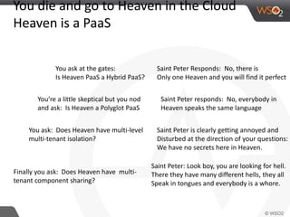 You die and go to Heaven in the Cloud 
Heaven is a PaaS 
You ask at the gates: 
Is Heaven PaaS a Hybrid PaaS? 
Saint Peter Responds: No, there is 
Only one Heaven and you will find it perfect 
You’re a little skeptical but you nod 
and ask: Is Heaven a Polyglot PaaS 
Saint Peter responds: No, everybody in 
Heaven speaks the same language 
You ask: Does Heaven have multi-level 
multi-tenant isolation? 
Saint Peter is clearly getting annoyed and 
Disturbed at the direction of your questions: 
We have no secrets here in Heaven. 
Finally you ask: Does Heaven have multi-tenant 
component sharing? 
Saint Peter: Look boy, you are looking for hell. 
There they have many different hells, they all 
Speak in tongues and everybody is a whore. 
 