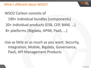 What’s different about WSO2? 
WSO2 Carbon consists of 
190+ individual bundles (components) 
20+ individual products (ESB, CEP, BAM, …) 
8+ platforms (Bigdata, APIM, PaaS, …) 
Use as little or as much as you want: Security, 
Integration, Mobile, Bigdata, Governance, 
PaaS, API Management Products 
 