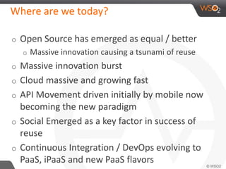 Where are we today? 
o Open Source has emerged as equal / better 
o Massive innovation causing a tsunami of reuse 
o Massive innovation burst 
o Cloud massive and growing fast 
o API Movement driven initially by mobile now 
becoming the new paradigm 
o Social Emerged as a key factor in success of 
reuse 
o Continuous Integration / DevOps evolving to 
PaaS, iPaaS and new PaaS flavors 
 