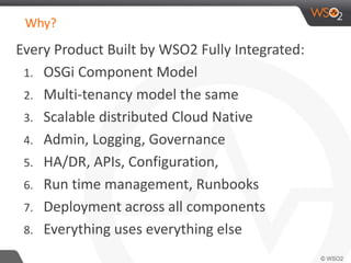 Why? 
Every Product Built by WSO2 Fully Integrated: 
1. OSGi Component Model 
2. Multi-tenancy model the same 
3. Scalable distributed Cloud Native 
4. Admin, Logging, Governance 
5. HA/DR, APIs, Configuration, 
6. Run time management, Runbooks 
7. Deployment across all components 
8. Everything uses everything else 
 