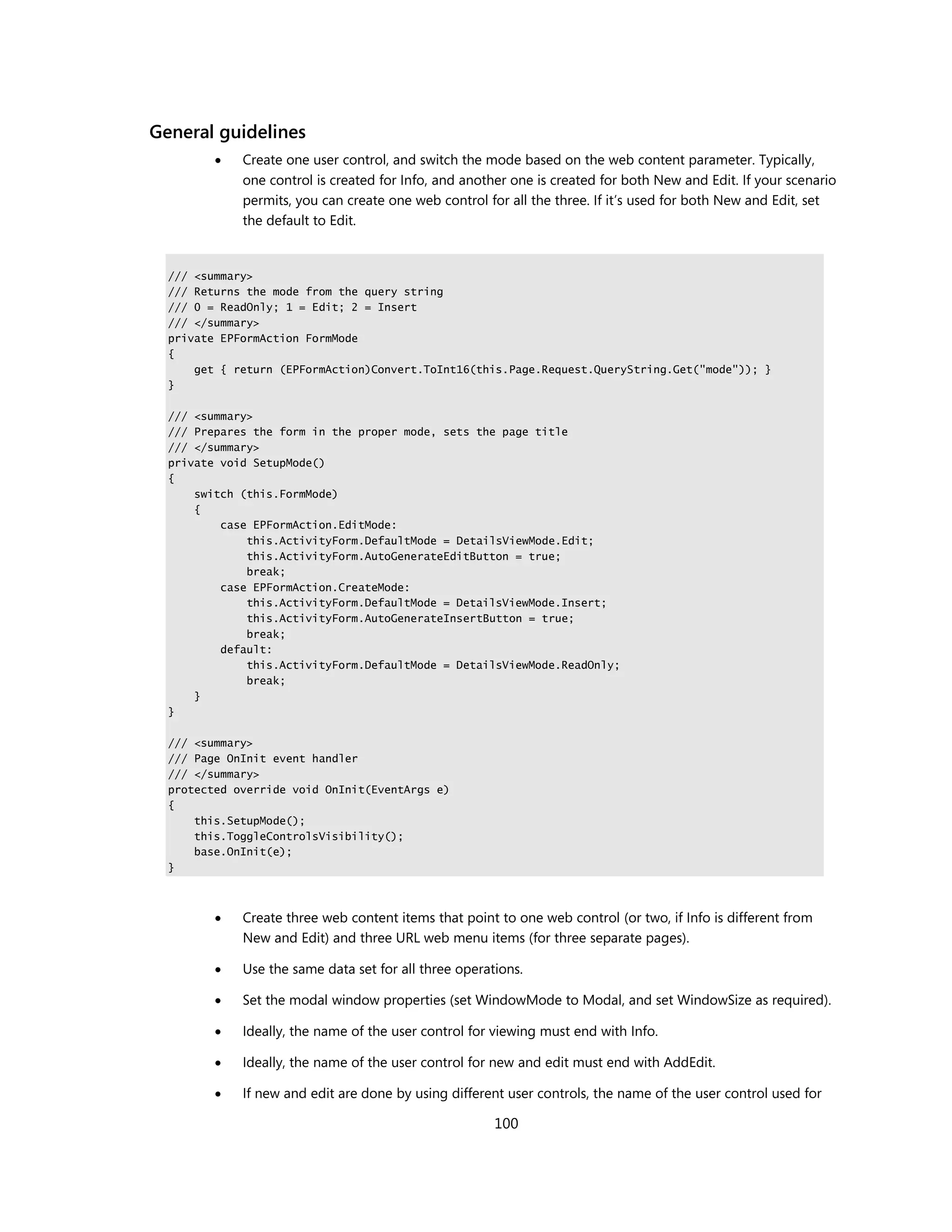 General guidelines
            Create one user control, and switch the mode based on the web content parameter. Typically,
             one control is created for Info, and another one is created for both New and Edit. If your scenario
             permits, you can create one web control for all the three. If it’s used for both New and Edit, set
             the default to Edit.


  /// <summary>
  /// Returns the mode from the query string
  /// 0 = ReadOnly; 1 = Edit; 2 = Insert
  /// </summary>
  private EPFormAction FormMode
  {
      get { return (EPFormAction)Convert.ToInt16(this.Page.Request.QueryString.Get("mode")); }
  }

  /// <summary>
  /// Prepares the form in the proper mode, sets the page title
  /// </summary>
  private void SetupMode()
  {
      switch (this.FormMode)
      {
          case EPFormAction.EditMode:
              this.ActivityForm.DefaultMode = DetailsViewMode.Edit;
              this.ActivityForm.AutoGenerateEditButton = true;
              break;
          case EPFormAction.CreateMode:
              this.ActivityForm.DefaultMode = DetailsViewMode.Insert;
              this.ActivityForm.AutoGenerateInsertButton = true;
              break;
          default:
              this.ActivityForm.DefaultMode = DetailsViewMode.ReadOnly;
              break;
      }
  }

  /// <summary>
  /// Page OnInit event handler
  /// </summary>
  protected override void OnInit(EventArgs e)
  {
      this.SetupMode();
      this.ToggleControlsVisibility();
      base.OnInit(e);
  }



            Create three web content items that point to one web control (or two, if Info is different from
             New and Edit) and three URL web menu items (for three separate pages).

            Use the same data set for all three operations.

            Set the modal window properties (set WindowMode to Modal, and set WindowSize as required).

            Ideally, the name of the user control for viewing must end with Info.

            Ideally, the name of the user control for new and edit must end with AddEdit.

            If new and edit are done by using different user controls, the name of the user control used for

                                                       100
 