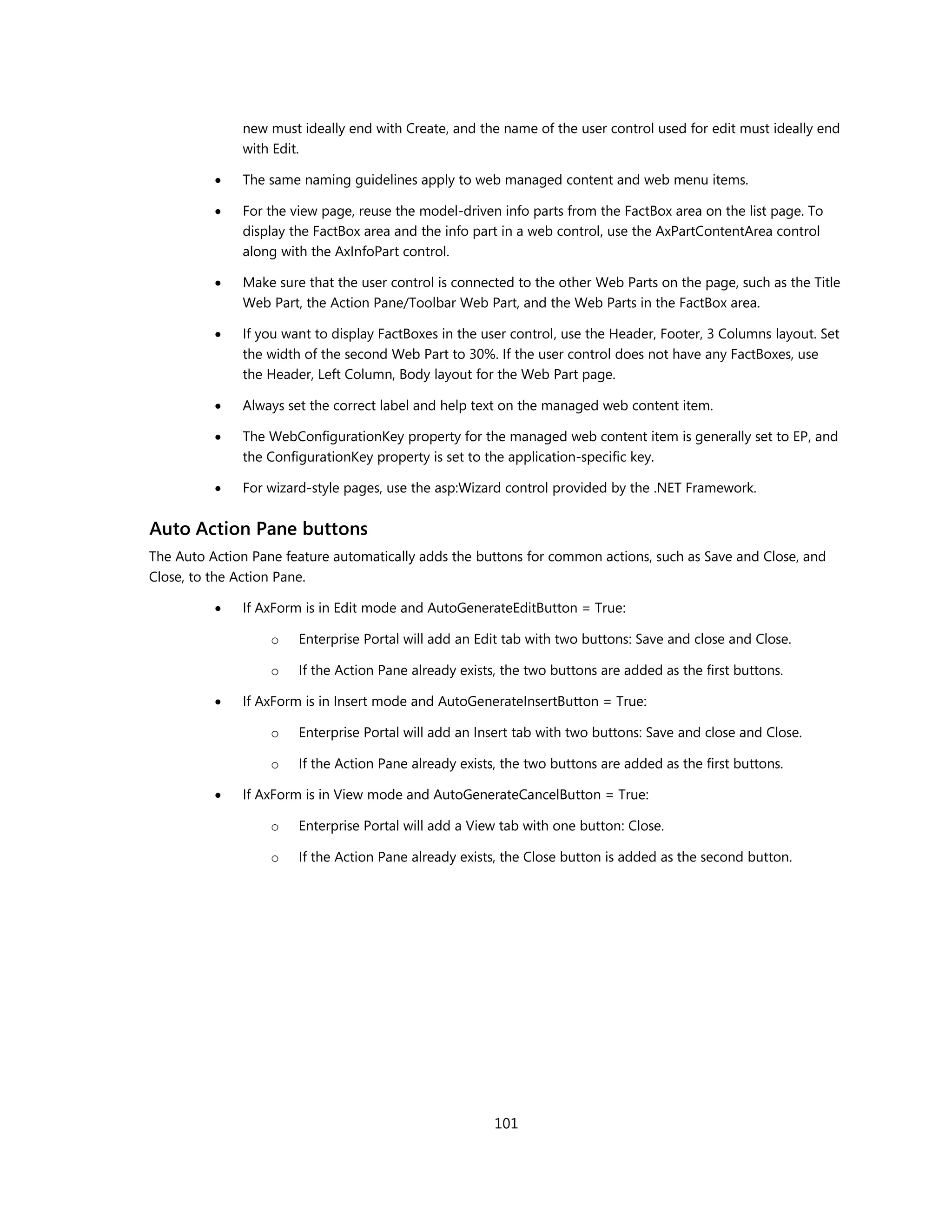new must ideally end with Create, and the name of the user control used for edit must ideally end
              with Edit.

             The same naming guidelines apply to web managed content and web menu items.

             For the view page, reuse the model-driven info parts from the FactBox area on the list page. To
              display the FactBox area and the info part in a web control, use the AxPartContentArea control
              along with the AxInfoPart control.

             Make sure that the user control is connected to the other Web Parts on the page, such as the Title
              Web Part, the Action Pane/Toolbar Web Part, and the Web Parts in the FactBox area.

             If you want to display FactBoxes in the user control, use the Header, Footer, 3 Columns layout. Set
              the width of the second Web Part to 30%. If the user control does not have any FactBoxes, use
              the Header, Left Column, Body layout for the Web Part page.

             Always set the correct label and help text on the managed web content item.

             The WebConfigurationKey property for the managed web content item is generally set to EP, and
              the ConfigurationKey property is set to the application-specific key.

             For wizard-style pages, use the asp:Wizard control provided by the .NET Framework.


Auto Action Pane buttons
The Auto Action Pane feature automatically adds the buttons for common actions, such as Save and Close, and
Close, to the Action Pane.

             If AxForm is in Edit mode and AutoGenerateEditButton = True:

                   o   Enterprise Portal will add an Edit tab with two buttons: Save and close and Close.

                   o   If the Action Pane already exists, the two buttons are added as the first buttons.

             If AxForm is in Insert mode and AutoGenerateInsertButton = True:

                   o   Enterprise Portal will add an Insert tab with two buttons: Save and close and Close.

                   o   If the Action Pane already exists, the two buttons are added as the first buttons.

             If AxForm is in View mode and AutoGenerateCancelButton = True:

                   o   Enterprise Portal will add a View tab with one button: Close.

                   o   If the Action Pane already exists, the Close button is added as the second button.




                                                        101
 