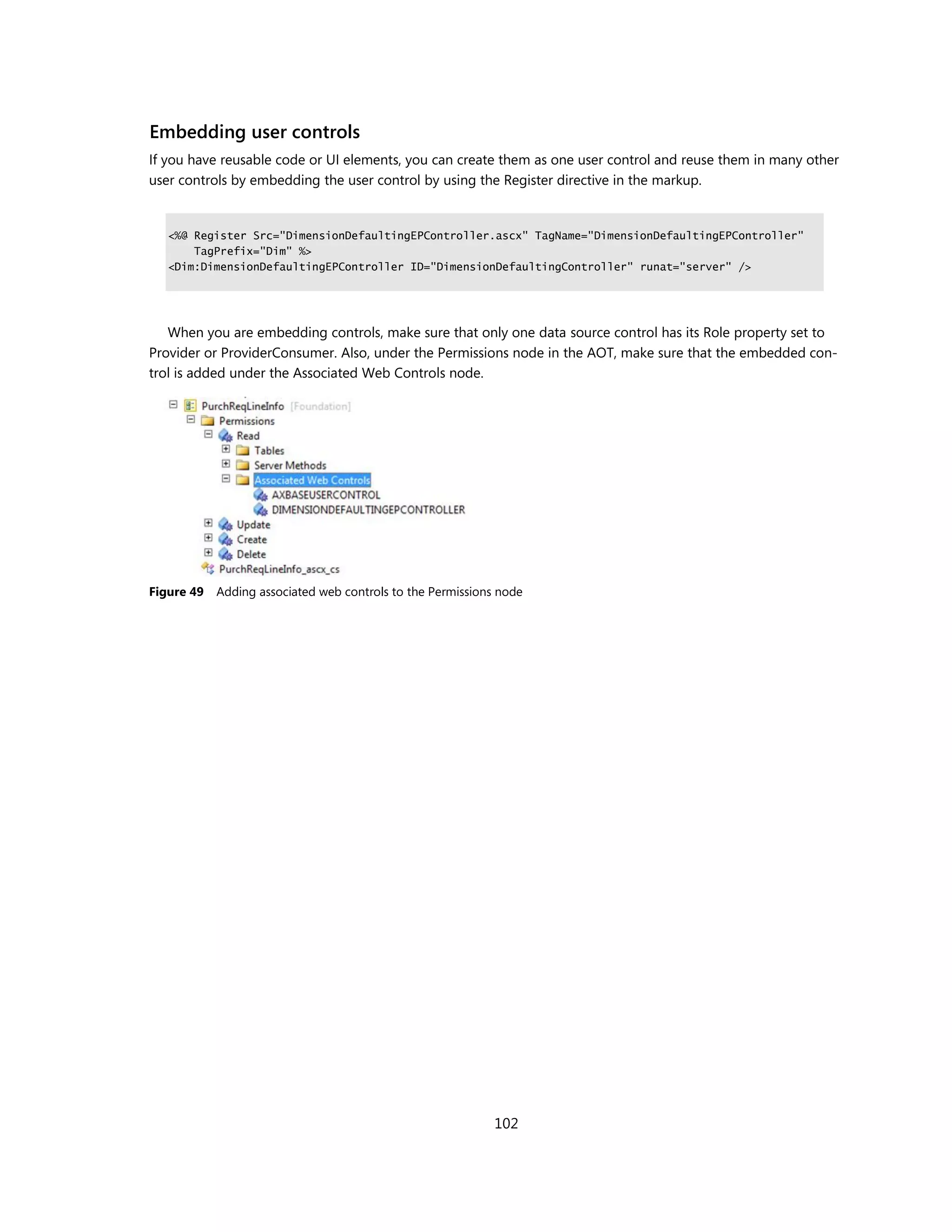 Embedding user controls
If you have reusable code or UI elements, you can create them as one user control and reuse them in many other
user controls by embedding the user control by using the Register directive in the markup.


   <%@ Register Src="DimensionDefaultingEPController.ascx" TagName="DimensionDefaultingEPController"
       TagPrefix="Dim" %>
   <Dim:DimensionDefaultingEPController ID="DimensionDefaultingController" runat="server" />




   When you are embedding controls, make sure that only one data source control has its Role property set to
Provider or ProviderConsumer. Also, under the Permissions node in the AOT, make sure that the embedded con-
trol is added under the Associated Web Controls node.




Figure 49   Adding associated web controls to the Permissions node




                                                             102
 