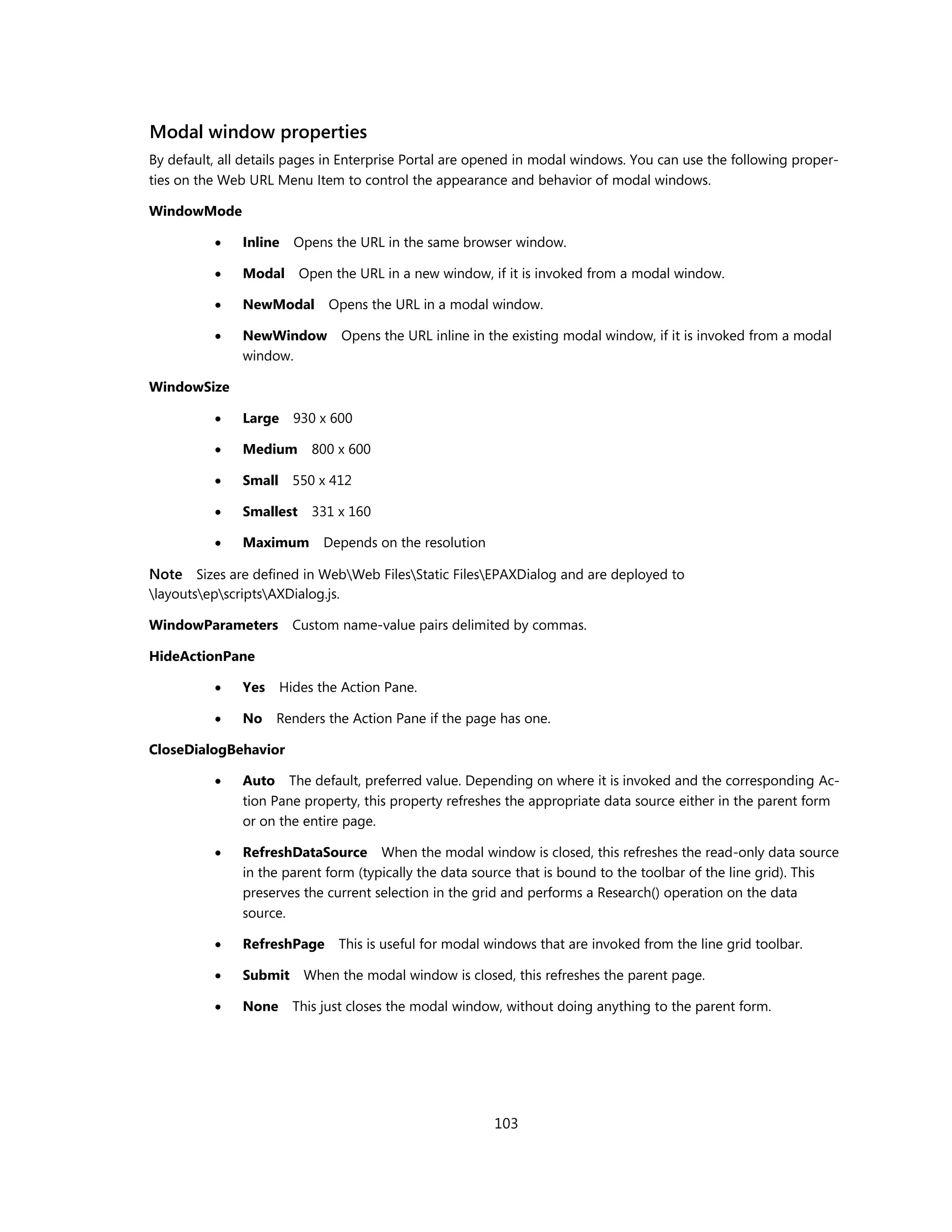 Modal window properties
By default, all details pages in Enterprise Portal are opened in modal windows. You can use the following proper-
ties on the Web URL Menu Item to control the appearance and behavior of modal windows.

WindowMode

              Inline    Opens the URL in the same browser window.

              Modal      Open the URL in a new window, if it is invoked from a modal window.

              NewModal       Opens the URL in a modal window.

              NewWindow           Opens the URL inline in the existing modal window, if it is invoked from a modal
               window.

WindowSize

              Large     930 x 600

              Medium       800 x 600

              Small 550 x 412

              Smallest     331 x 160

              Maximum        Depends on the resolution

Note Sizes are defined in WebWeb FilesStatic FilesEPAXDialog and are deployed to
layoutsepscriptsAXDialog.js.

WindowParameters         Custom name-value pairs delimited by commas.

HideActionPane

              Yes     Hides the Action Pane.

              No    Renders the Action Pane if the page has one.

CloseDialogBehavior

              Auto The default, preferred value. Depending on where it is invoked and the corresponding Ac-
               tion Pane property, this property refreshes the appropriate data source either in the parent form
               or on the entire page.

              RefreshDataSource When the modal window is closed, this refreshes the read-only data source
               in the parent form (typically the data source that is bound to the toolbar of the line grid). This
               preserves the current selection in the grid and performs a Research() operation on the data
               source.

              RefreshPage      This is useful for modal windows that are invoked from the line grid toolbar.

              Submit     When the modal window is closed, this refreshes the parent page.

              None      This just closes the modal window, without doing anything to the parent form.




                                                           103
 
