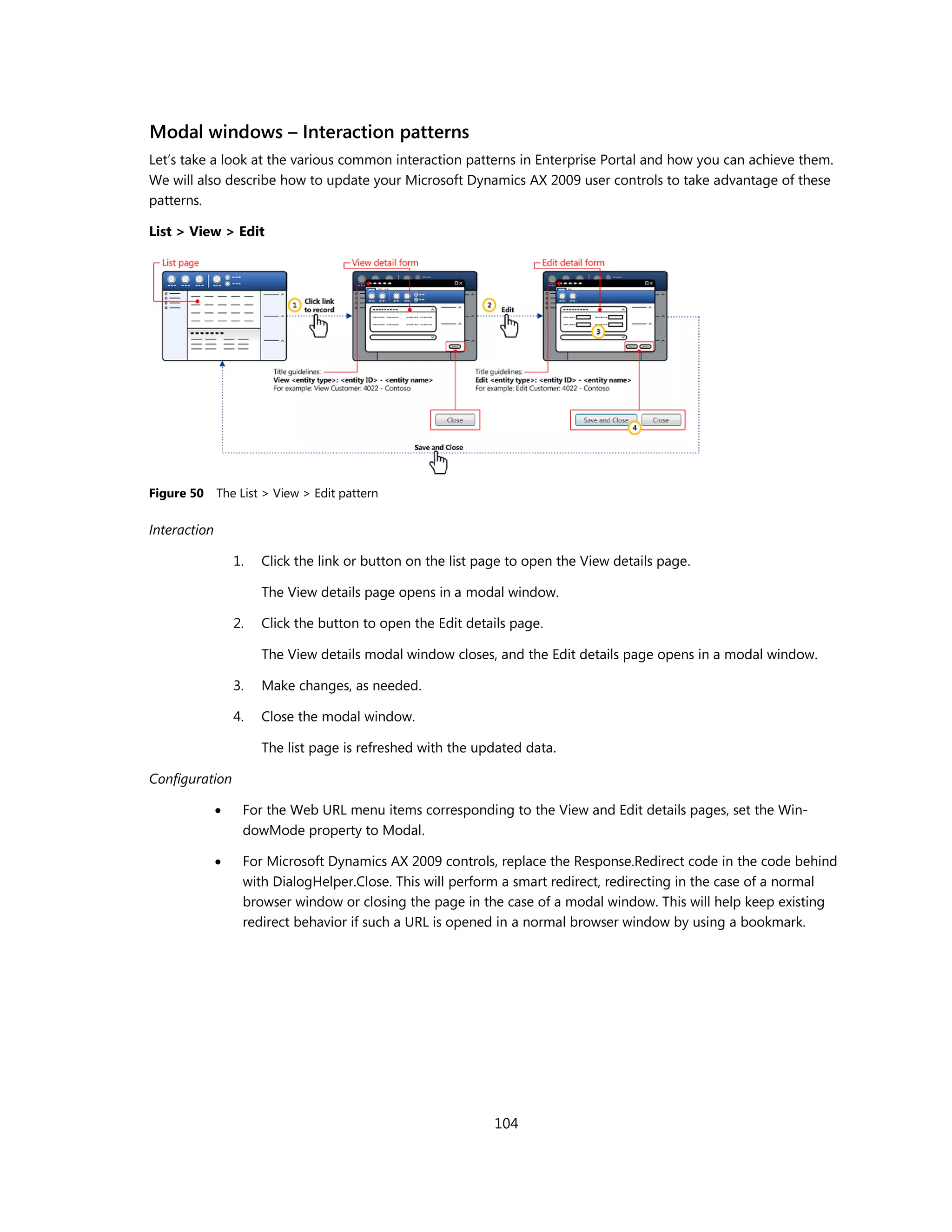 Modal windows – Interaction patterns
Let’s take a look at the various common interaction patterns in Enterprise Portal and how you can achieve them.
We will also describe how to update your Microsoft Dynamics AX 2009 user controls to take advantage of these
patterns.

List > View > Edit




Figure 50     The List > View > Edit pattern

Interaction

                  1.   Click the link or button on the list page to open the View details page.

                       The View details page opens in a modal window.

                  2.   Click the button to open the Edit details page.

                       The View details modal window closes, and the Edit details page opens in a modal window.

                  3.   Make changes, as needed.

                  4.   Close the modal window.

                       The list page is refreshed with the updated data.

Configuration

                  For the Web URL menu items corresponding to the View and Edit details pages, set the Win-
                   dowMode property to Modal.

                  For Microsoft Dynamics AX 2009 controls, replace the Response.Redirect code in the code behind
                   with DialogHelper.Close. This will perform a smart redirect, redirecting in the case of a normal
                   browser window or closing the page in the case of a modal window. This will help keep existing
                   redirect behavior if such a URL is opened in a normal browser window by using a bookmark.




                                                              104
 