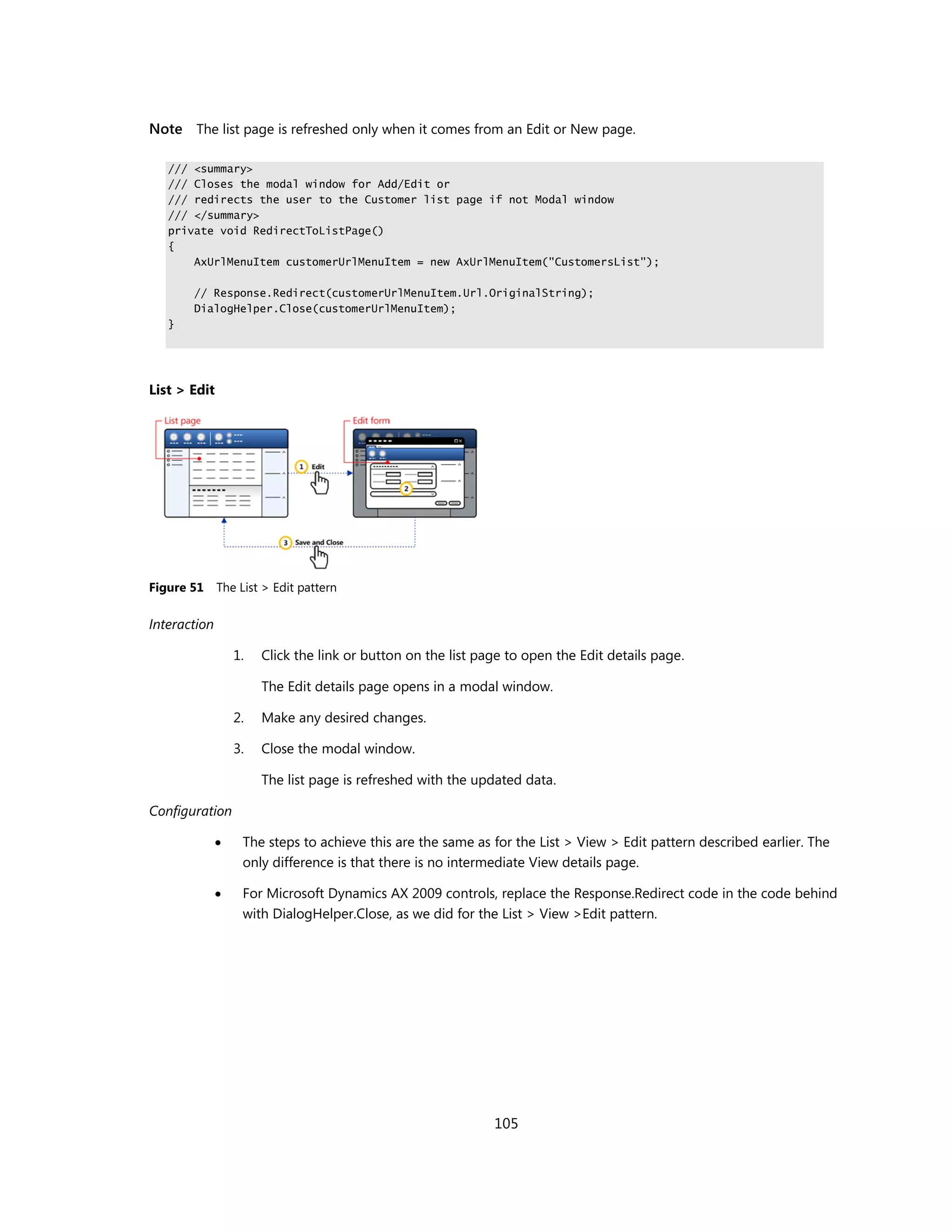 Note The list page is refreshed only when it comes from an Edit or New page.

   /// <summary>
   /// Closes the modal window for Add/Edit or
   /// redirects the user to the Customer list page if not Modal window
   /// </summary>
   private void RedirectToListPage()
   {
       AxUrlMenuItem customerUrlMenuItem = new AxUrlMenuItem("CustomersList");

       // Response.Redirect(customerUrlMenuItem.Url.OriginalString);
       DialogHelper.Close(customerUrlMenuItem);
   }




List > Edit




Figure 51     The List > Edit pattern

Interaction

                  1.   Click the link or button on the list page to open the Edit details page.

                       The Edit details page opens in a modal window.

                  2.   Make any desired changes.

                  3.   Close the modal window.

                       The list page is refreshed with the updated data.

Configuration

                  The steps to achieve this are the same as for the List > View > Edit pattern described earlier. The
                   only difference is that there is no intermediate View details page.

                  For Microsoft Dynamics AX 2009 controls, replace the Response.Redirect code in the code behind
                   with DialogHelper.Close, as we did for the List > View >Edit pattern.




                                                              105
 
