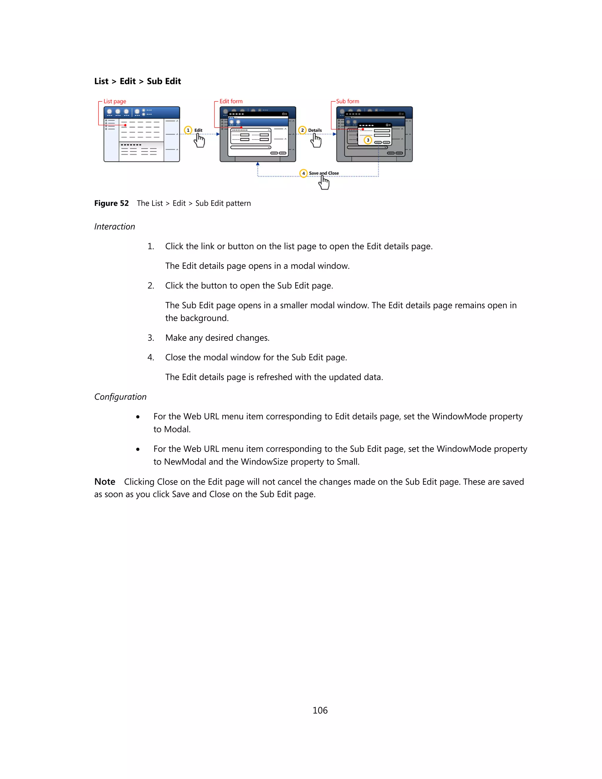List > Edit > Sub Edit




Figure 52     The List > Edit > Sub Edit pattern

Interaction

                  1.   Click the link or button on the list page to open the Edit details page.

                       The Edit details page opens in a modal window.

                  2.   Click the button to open the Sub Edit page.

                       The Sub Edit page opens in a smaller modal window. The Edit details page remains open in
                       the background.

                  3.   Make any desired changes.

                  4.   Close the modal window for the Sub Edit page.

                       The Edit details page is refreshed with the updated data.

Configuration

                  For the Web URL menu item corresponding to Edit details page, set the WindowMode property
                   to Modal.

                  For the Web URL menu item corresponding to the Sub Edit page, set the WindowMode property
                   to NewModal and the WindowSize property to Small.

Note Clicking Close on the Edit page will not cancel the changes made on the Sub Edit page. These are saved
as soon as you click Save and Close on the Sub Edit page.




                                                              106
 