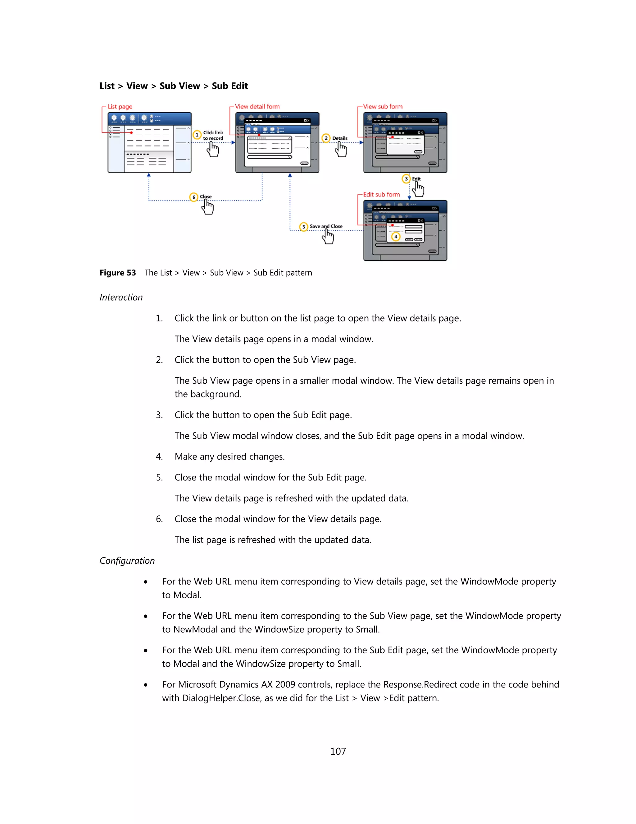 List > View > Sub View > Sub Edit




Figure 53     The List > View > Sub View > Sub Edit pattern

Interaction

                  1.   Click the link or button on the list page to open the View details page.

                       The View details page opens in a modal window.

                  2.   Click the button to open the Sub View page.

                       The Sub View page opens in a smaller modal window. The View details page remains open in
                       the background.

                  3.   Click the button to open the Sub Edit page.

                       The Sub View modal window closes, and the Sub Edit page opens in a modal window.

                  4.   Make any desired changes.

                  5.   Close the modal window for the Sub Edit page.

                       The View details page is refreshed with the updated data.

                  6.   Close the modal window for the View details page.

                       The list page is refreshed with the updated data.

Configuration

                  For the Web URL menu item corresponding to View details page, set the WindowMode property
                   to Modal.

                  For the Web URL menu item corresponding to the Sub View page, set the WindowMode property
                   to NewModal and the WindowSize property to Small.

                  For the Web URL menu item corresponding to the Sub Edit page, set the WindowMode property
                   to Modal and the WindowSize property to Small.

                  For Microsoft Dynamics AX 2009 controls, replace the Response.Redirect code in the code behind
                   with DialogHelper.Close, as we did for the List > View >Edit pattern.




                                                              107
 