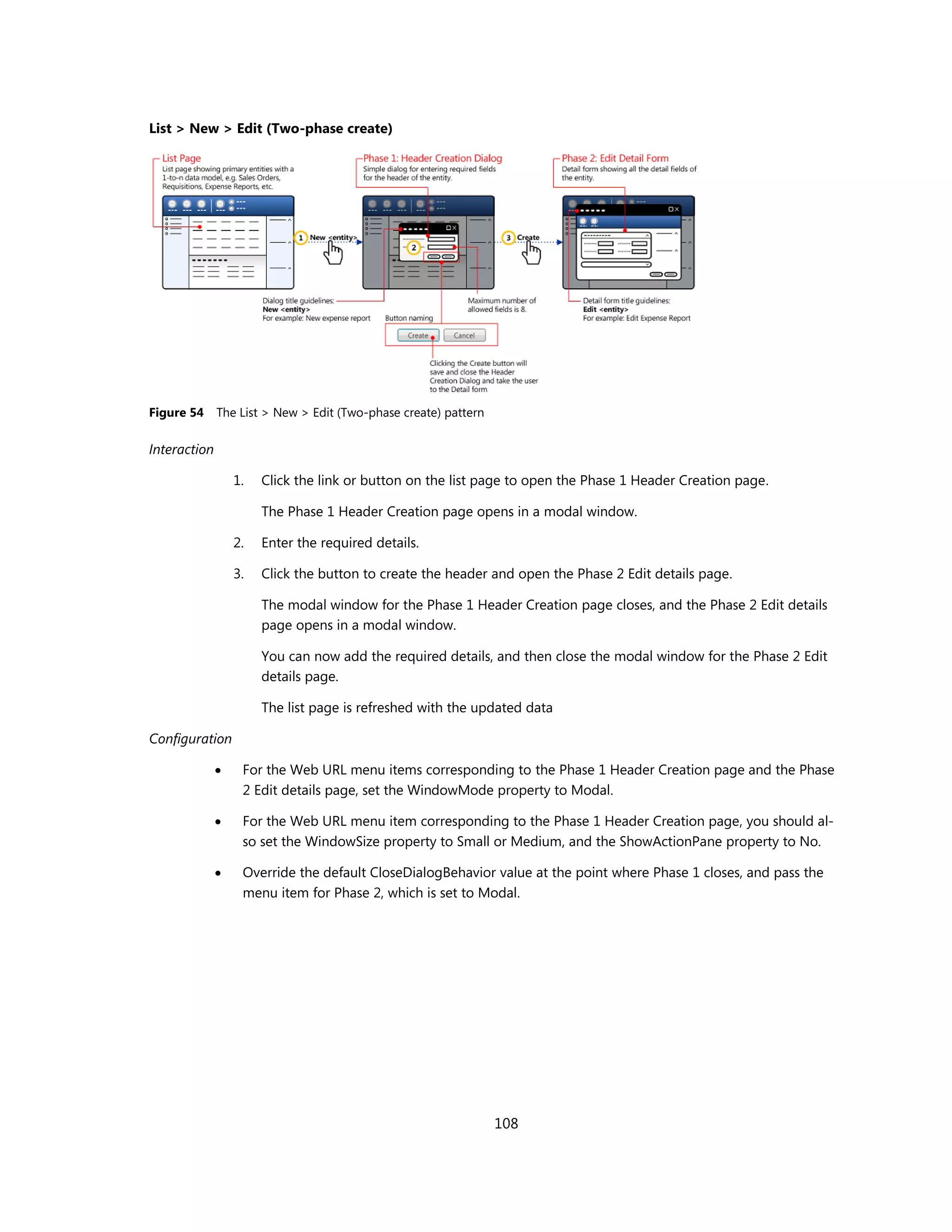 List > New > Edit (Two-phase create)




Figure 54     The List > New > Edit (Two-phase create) pattern

Interaction

                  1.   Click the link or button on the list page to open the Phase 1 Header Creation page.

                       The Phase 1 Header Creation page opens in a modal window.

                  2.   Enter the required details.

                  3.   Click the button to create the header and open the Phase 2 Edit details page.

                       The modal window for the Phase 1 Header Creation page closes, and the Phase 2 Edit details
                       page opens in a modal window.

                       You can now add the required details, and then close the modal window for the Phase 2 Edit
                       details page.

                       The list page is refreshed with the updated data

Configuration

                  For the Web URL menu items corresponding to the Phase 1 Header Creation page and the Phase
                   2 Edit details page, set the WindowMode property to Modal.

                  For the Web URL menu item corresponding to the Phase 1 Header Creation page, you should al-
                   so set the WindowSize property to Small or Medium, and the ShowActionPane property to No.

                  Override the default CloseDialogBehavior value at the point where Phase 1 closes, and pass the
                   menu item for Phase 2, which is set to Modal.




                                                                 108
 