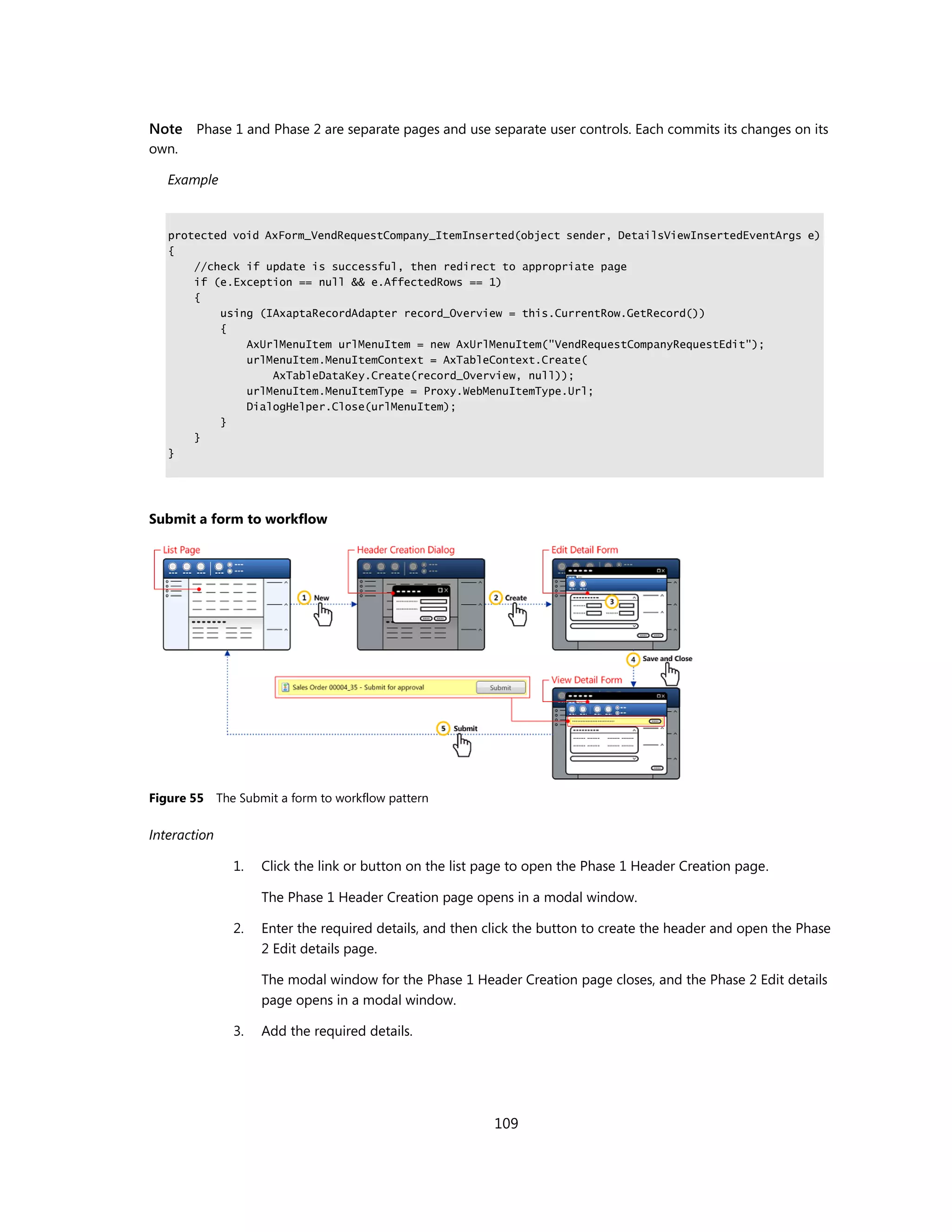 Note Phase 1 and Phase 2 are separate pages and use separate user controls. Each commits its changes on its
own.

   Example


   protected void AxForm_VendRequestCompany_ItemInserted(object sender, DetailsViewInsertedEventArgs e)
   {
       //check if update is successful, then redirect to appropriate page
       if (e.Exception == null && e.AffectedRows == 1)
       {
           using (IAxaptaRecordAdapter record_Overview = this.CurrentRow.GetRecord())
           {
               AxUrlMenuItem urlMenuItem = new AxUrlMenuItem("VendRequestCompanyRequestEdit");
               urlMenuItem.MenuItemContext = AxTableContext.Create(
                   AxTableDataKey.Create(record_Overview, null));
               urlMenuItem.MenuItemType = Proxy.WebMenuItemType.Url;
               DialogHelper.Close(urlMenuItem);
           }
       }
   }




Submit a form to workflow




Figure 55 The Submit a form to workflow pattern

Interaction

              1.   Click the link or button on the list page to open the Phase 1 Header Creation page.

                   The Phase 1 Header Creation page opens in a modal window.

              2.   Enter the required details, and then click the button to create the header and open the Phase
                   2 Edit details page.

                   The modal window for the Phase 1 Header Creation page closes, and the Phase 2 Edit details
                   page opens in a modal window.

              3.   Add the required details.




                                                         109
 