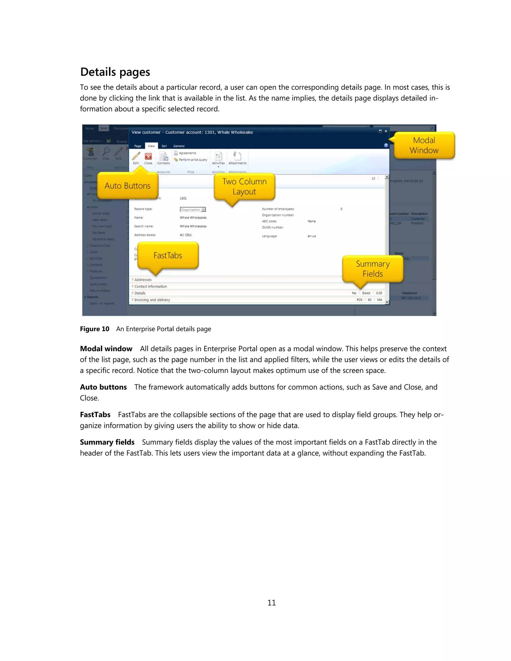 Details pages
To see the details about a particular record, a user can open the corresponding details page. In most cases, this is
done by clicking the link that is available in the list. As the name implies, the details page displays detailed in-
formation about a specific selected record.




Figure 10   An Enterprise Portal details page

Modal window All details pages in Enterprise Portal open as a modal window. This helps preserve the context
of the list page, such as the page number in the list and applied filters, while the user views or edits the details of
a specific record. Notice that the two-column layout makes optimum use of the screen space.

Auto buttons The framework automatically adds buttons for common actions, such as Save and Close, and
Close.

FastTabs FastTabs are the collapsible sections of the page that are used to display field groups. They help or-
ganize information by giving users the ability to show or hide data.

Summary fields Summary fields display the values of the most important fields on a FastTab directly in the
header of the FastTab. This lets users view the important data at a glance, without expanding the FastTab.




                                                            11
 