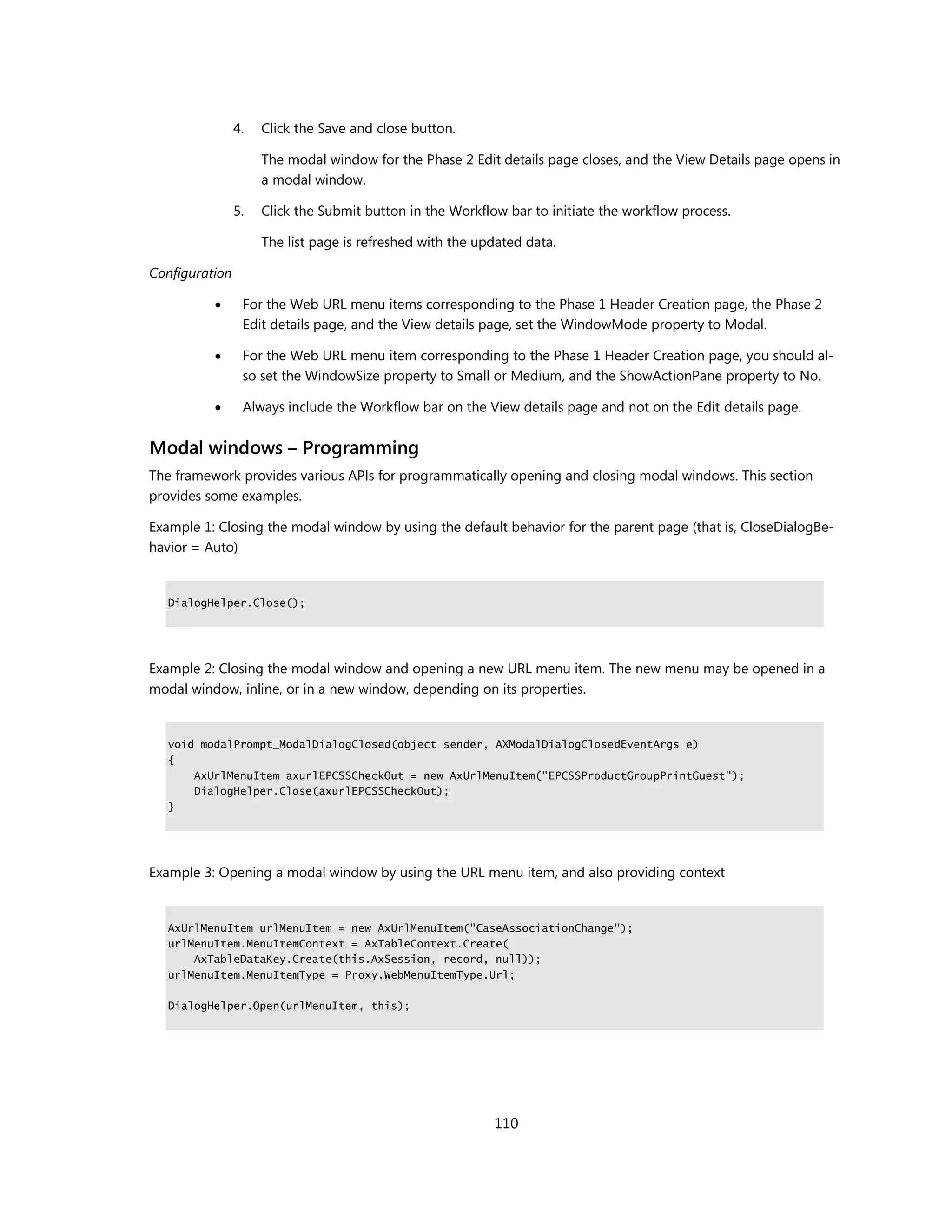 4.   Click the Save and close button.

                     The modal window for the Phase 2 Edit details page closes, and the View Details page opens in
                     a modal window.

                5.   Click the Submit button in the Workflow bar to initiate the workflow process.

                     The list page is refreshed with the updated data.

Configuration

                For the Web URL menu items corresponding to the Phase 1 Header Creation page, the Phase 2
                 Edit details page, and the View details page, set the WindowMode property to Modal.

                For the Web URL menu item corresponding to the Phase 1 Header Creation page, you should al-
                 so set the WindowSize property to Small or Medium, and the ShowActionPane property to No.

                Always include the Workflow bar on the View details page and not on the Edit details page.


Modal windows – Programming
The framework provides various APIs for programmatically opening and closing modal windows. This section
provides some examples.

Example 1: Closing the modal window by using the default behavior for the parent page (that is, CloseDialogBe-
havior = Auto)


   DialogHelper.Close();




Example 2: Closing the modal window and opening a new URL menu item. The new menu may be opened in a
modal window, inline, or in a new window, depending on its properties.


   void modalPrompt_ModalDialogClosed(object sender, AXModalDialogClosedEventArgs e)
   {
       AxUrlMenuItem axurlEPCSSCheckOut = new AxUrlMenuItem("EPCSSProductGroupPrintGuest");
       DialogHelper.Close(axurlEPCSSCheckOut);
   }




Example 3: Opening a modal window by using the URL menu item, and also providing context


   AxUrlMenuItem urlMenuItem = new AxUrlMenuItem("CaseAssociationChange");
   urlMenuItem.MenuItemContext = AxTableContext.Create(
       AxTableDataKey.Create(this.AxSession, record, null));
   urlMenuItem.MenuItemType = Proxy.WebMenuItemType.Url;

   DialogHelper.Open(urlMenuItem, this);




                                                           110
 