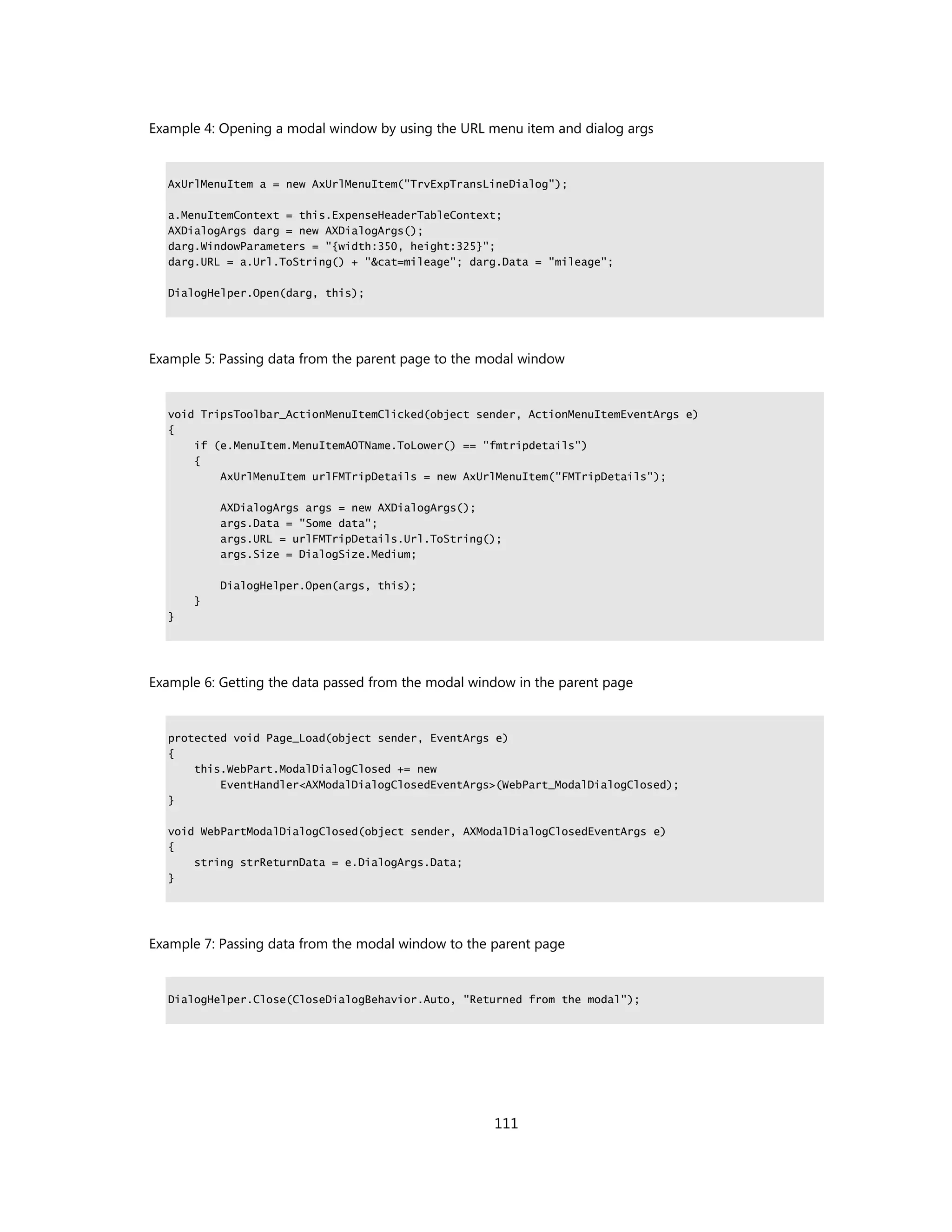 Example 4: Opening a modal window by using the URL menu item and dialog args


  AxUrlMenuItem a = new AxUrlMenuItem("TrvExpTransLineDialog");

  a.MenuItemContext = this.ExpenseHeaderTableContext;
  AXDialogArgs darg = new AXDialogArgs();
  darg.WindowParameters = "{width:350, height:325}";
  darg.URL = a.Url.ToString() + "&cat=mileage"; darg.Data = "mileage";

  DialogHelper.Open(darg, this);




Example 5: Passing data from the parent page to the modal window


  void TripsToolbar_ActionMenuItemClicked(object sender, ActionMenuItemEventArgs e)
  {
      if (e.MenuItem.MenuItemAOTName.ToLower() == "fmtripdetails")
      {
          AxUrlMenuItem urlFMTripDetails = new AxUrlMenuItem("FMTripDetails");

           AXDialogArgs args = new AXDialogArgs();
           args.Data = "Some data";
           args.URL = urlFMTripDetails.Url.ToString();
           args.Size = DialogSize.Medium;

           DialogHelper.Open(args, this);
      }
  }




Example 6: Getting the data passed from the modal window in the parent page


  protected void Page_Load(object sender, EventArgs e)
  {
      this.WebPart.ModalDialogClosed += new
          EventHandler<AXModalDialogClosedEventArgs>(WebPart_ModalDialogClosed);
  }

  void WebPartModalDialogClosed(object sender, AXModalDialogClosedEventArgs e)
  {
      string strReturnData = e.DialogArgs.Data;
  }




Example 7: Passing data from the modal window to the parent page


  DialogHelper.Close(CloseDialogBehavior.Auto, "Returned from the modal");




                                                     111
 