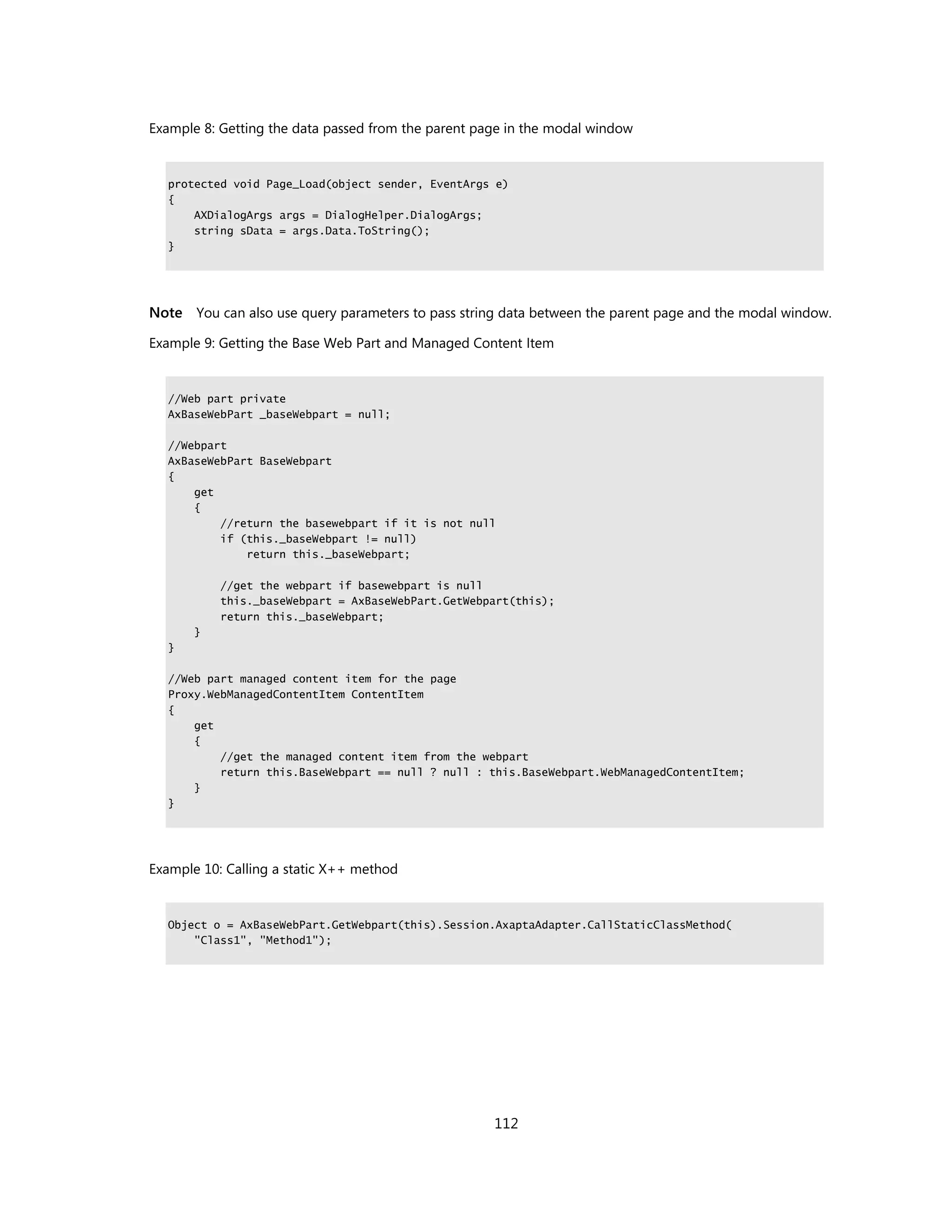 Example 8: Getting the data passed from the parent page in the modal window


  protected void Page_Load(object sender, EventArgs e)
  {
      AXDialogArgs args = DialogHelper.DialogArgs;
      string sData = args.Data.ToString();
  }




Note You can also use query parameters to pass string data between the parent page and the modal window.

Example 9: Getting the Base Web Part and Managed Content Item


  //Web part private
  AxBaseWebPart _baseWebpart = null;

  //Webpart
  AxBaseWebPart BaseWebpart
  {
      get
      {
          //return the basewebpart if it is not null
          if (this._baseWebpart != null)
              return this._baseWebpart;

           //get the webpart if basewebpart is null
           this._baseWebpart = AxBaseWebPart.GetWebpart(this);
           return this._baseWebpart;
       }
  }

  //Web part managed content item for the page
  Proxy.WebManagedContentItem ContentItem
  {
      get
      {
          //get the managed content item from the webpart
          return this.BaseWebpart == null ? null : this.BaseWebpart.WebManagedContentItem;
      }
  }




Example 10: Calling a static X++ method


  Object o = AxBaseWebPart.GetWebpart(this).Session.AxaptaAdapter.CallStaticClassMethod(
      "Class1", "Method1");




                                                     112
 