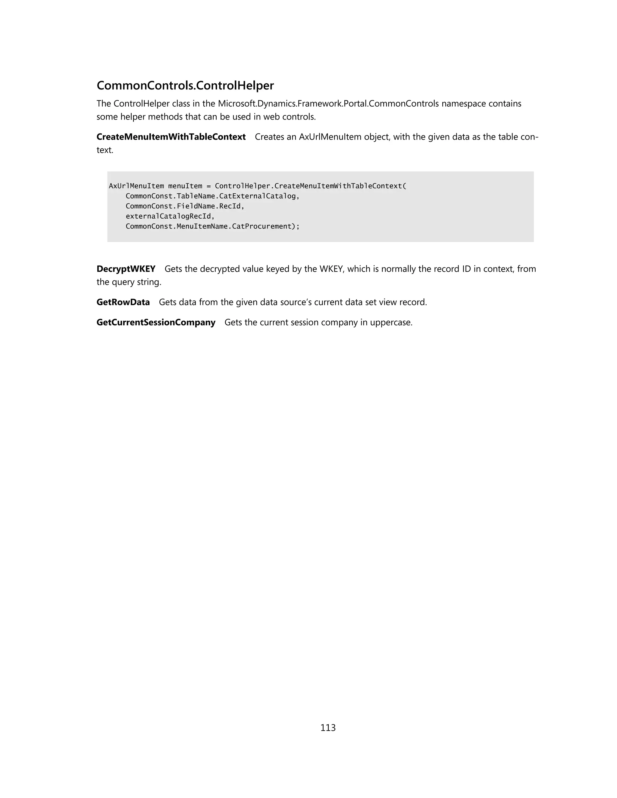 CommonControls.ControlHelper
The ControlHelper class in the Microsoft.Dynamics.Framework.Portal.CommonControls namespace contains
some helper methods that can be used in web controls.

CreateMenuItemWithTableContext       Creates an AxUrlMenuItem object, with the given data as the table con-
text.


  AxUrlMenuItem menuItem = ControlHelper.CreateMenuItemWithTableContext(
      CommonConst.TableName.CatExternalCatalog,
      CommonConst.FieldName.RecId,
      externalCatalogRecId,
      CommonConst.MenuItemName.CatProcurement);




DecryptWKEY Gets the decrypted value keyed by the WKEY, which is normally the record ID in context, from
the query string.

GetRowData Gets data from the given data source’s current data set view record.

GetCurrentSessionCompany      Gets the current session company in uppercase.




                                                     113
 