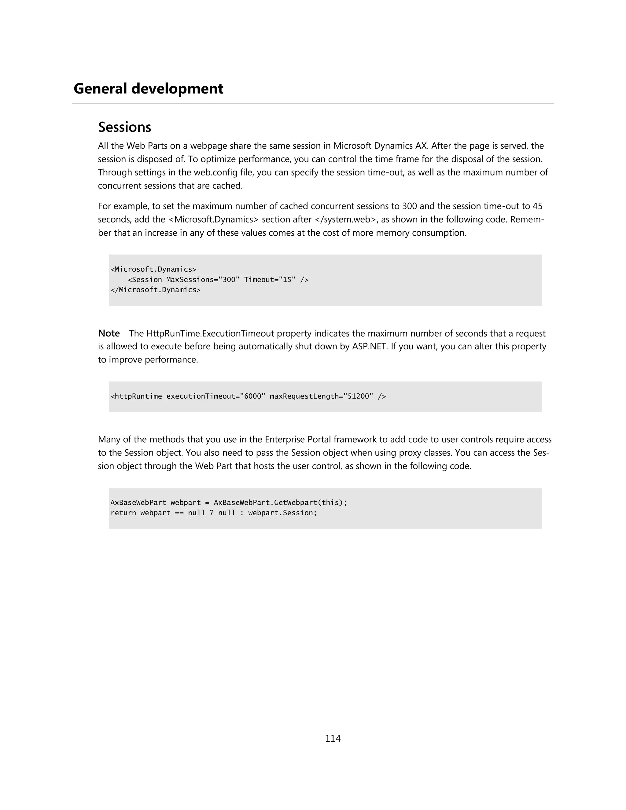 General development

   Sessions
   All the Web Parts on a webpage share the same session in Microsoft Dynamics AX. After the page is served, the
   session is disposed of. To optimize performance, you can control the time frame for the disposal of the session.
   Through settings in the web.config file, you can specify the session time-out, as well as the maximum number of
   concurrent sessions that are cached.

   For example, to set the maximum number of cached concurrent sessions to 300 and the session time-out to 45
   seconds, add the <Microsoft.Dynamics> section after </system.web>, as shown in the following code. Remem-
   ber that an increase in any of these values comes at the cost of more memory consumption.


      <Microsoft.Dynamics>
          <Session MaxSessions="300" Timeout="15" />
      </Microsoft.Dynamics>




   Note The HttpRunTime.ExecutionTimeout property indicates the maximum number of seconds that a request
   is allowed to execute before being automatically shut down by ASP.NET. If you want, you can alter this property
   to improve performance.


      <httpRuntime executionTimeout="6000" maxRequestLength="51200" />




   Many of the methods that you use in the Enterprise Portal framework to add code to user controls require access
   to the Session object. You also need to pass the Session object when using proxy classes. You can access the Ses-
   sion object through the Web Part that hosts the user control, as shown in the following code.


      AxBaseWebPart webpart = AxBaseWebPart.GetWebpart(this);
      return webpart == null ? null : webpart.Session;




                                                           114
 