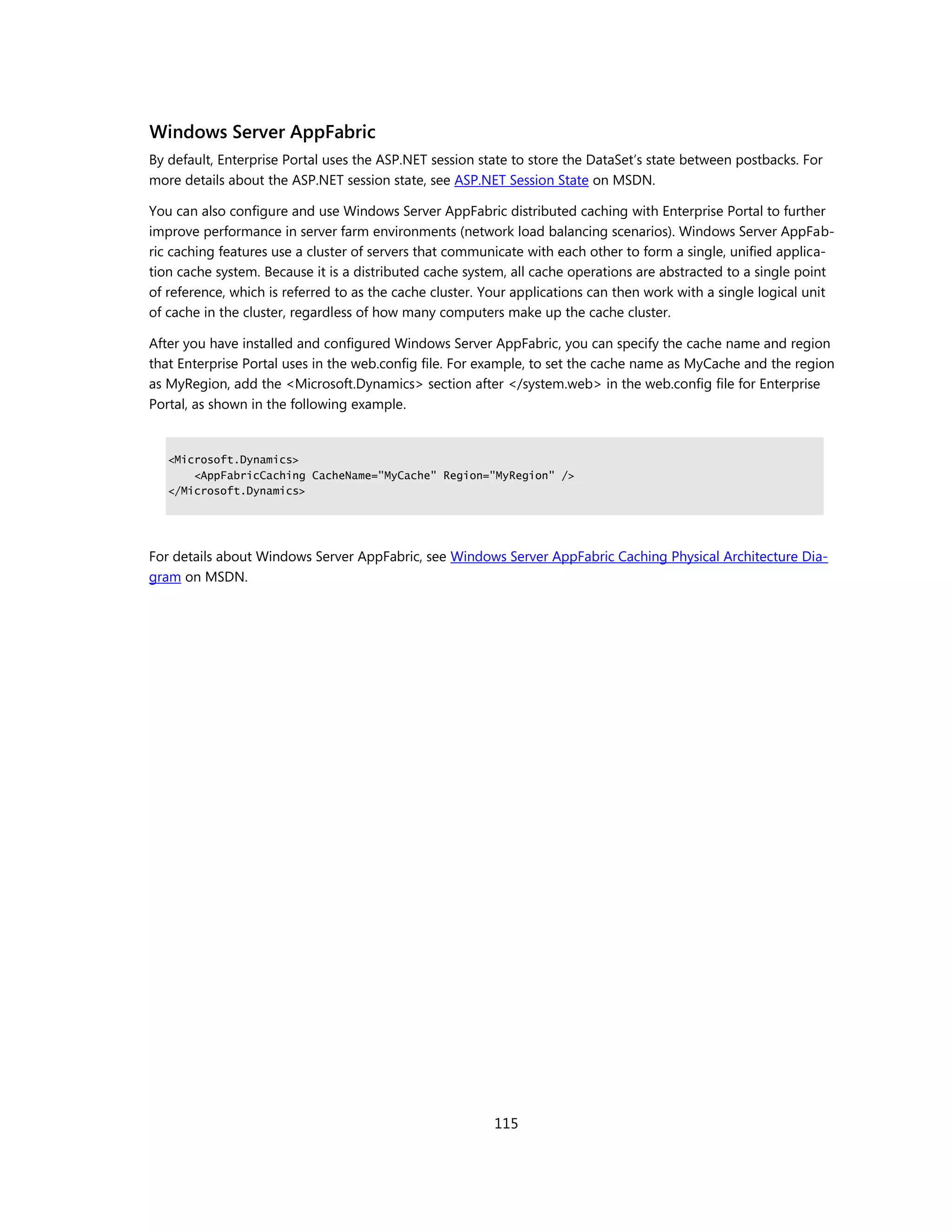 Windows Server AppFabric
By default, Enterprise Portal uses the ASP.NET session state to store the DataSet’s state between postbacks. For
more details about the ASP.NET session state, see ASP.NET Session State on MSDN.

You can also configure and use Windows Server AppFabric distributed caching with Enterprise Portal to further
improve performance in server farm environments (network load balancing scenarios). Windows Server AppFab-
ric caching features use a cluster of servers that communicate with each other to form a single, unified applica-
tion cache system. Because it is a distributed cache system, all cache operations are abstracted to a single point
of reference, which is referred to as the cache cluster. Your applications can then work with a single logical unit
of cache in the cluster, regardless of how many computers make up the cache cluster.

After you have installed and configured Windows Server AppFabric, you can specify the cache name and region
that Enterprise Portal uses in the web.config file. For example, to set the cache name as MyCache and the region
as MyRegion, add the <Microsoft.Dynamics> section after </system.web> in the web.config file for Enterprise
Portal, as shown in the following example.


   <Microsoft.Dynamics>
       <AppFabricCaching CacheName="MyCache" Region="MyRegion" />
   </Microsoft.Dynamics>




For details about Windows Server AppFabric, see Windows Server AppFabric Caching Physical Architecture Dia-
gram on MSDN.




                                                         115
 