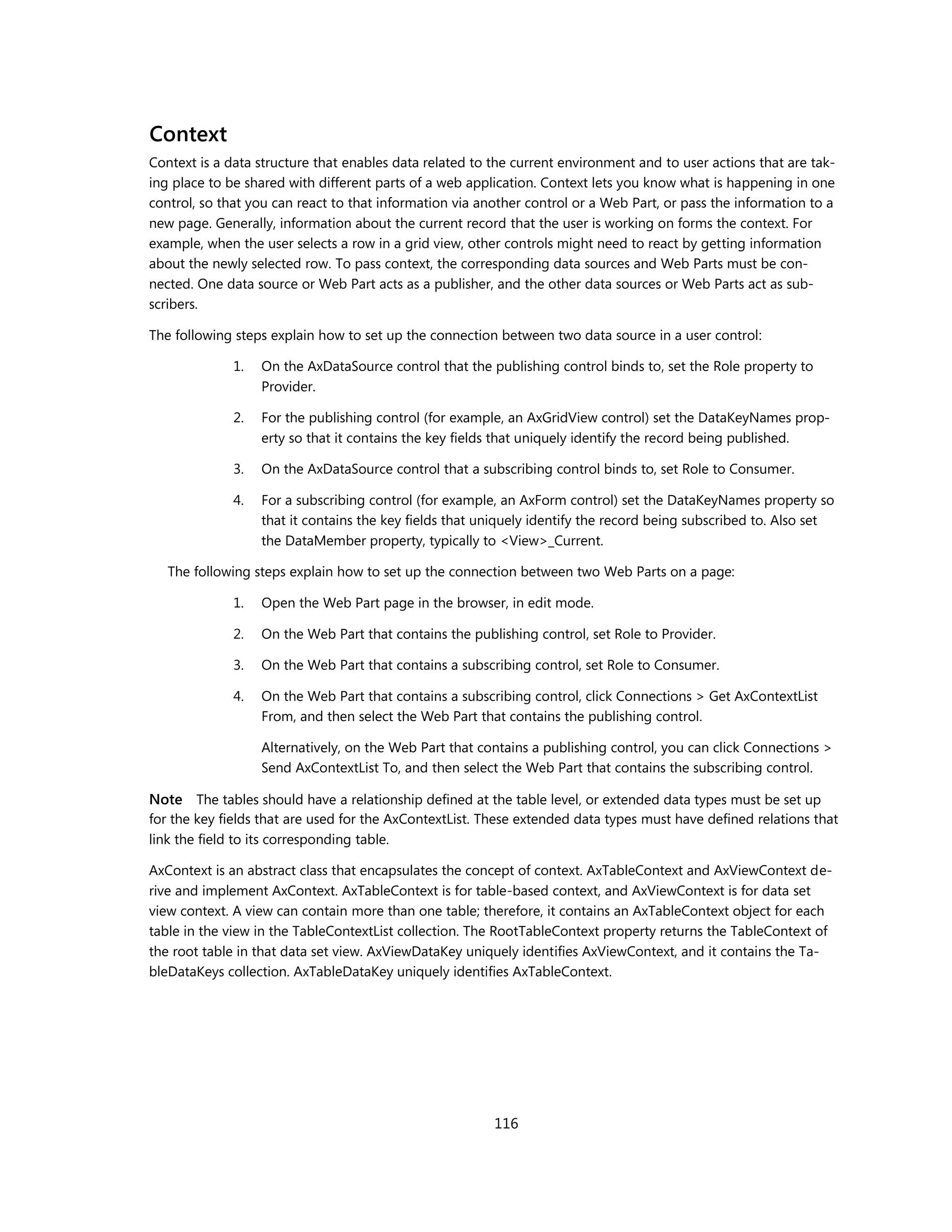 Context
Context is a data structure that enables data related to the current environment and to user actions that are tak-
ing place to be shared with different parts of a web application. Context lets you know what is happening in one
control, so that you can react to that information via another control or a Web Part, or pass the information to a
new page. Generally, information about the current record that the user is working on forms the context. For
example, when the user selects a row in a grid view, other controls might need to react by getting information
about the newly selected row. To pass context, the corresponding data sources and Web Parts must be con-
nected. One data source or Web Part acts as a publisher, and the other data sources or Web Parts act as sub-
scribers.

The following steps explain how to set up the connection between two data source in a user control:

              1.   On the AxDataSource control that the publishing control binds to, set the Role property to
                   Provider.

              2.   For the publishing control (for example, an AxGridView control) set the DataKeyNames prop-
                   erty so that it contains the key fields that uniquely identify the record being published.

              3.   On the AxDataSource control that a subscribing control binds to, set Role to Consumer.

              4.   For a subscribing control (for example, an AxForm control) set the DataKeyNames property so
                   that it contains the key fields that uniquely identify the record being subscribed to. Also set
                   the DataMember property, typically to <View>_Current.

   The following steps explain how to set up the connection between two Web Parts on a page:

              1.   Open the Web Part page in the browser, in edit mode.

              2.   On the Web Part that contains the publishing control, set Role to Provider.

              3.   On the Web Part that contains a subscribing control, set Role to Consumer.

              4.   On the Web Part that contains a subscribing control, click Connections > Get AxContextList
                   From, and then select the Web Part that contains the publishing control.

                   Alternatively, on the Web Part that contains a publishing control, you can click Connections >
                   Send AxContextList To, and then select the Web Part that contains the subscribing control.

Note The tables should have a relationship defined at the table level, or extended data types must be set up
for the key fields that are used for the AxContextList. These extended data types must have defined relations that
link the field to its corresponding table.

AxContext is an abstract class that encapsulates the concept of context. AxTableContext and AxViewContext de-
rive and implement AxContext. AxTableContext is for table-based context, and AxViewContext is for data set
view context. A view can contain more than one table; therefore, it contains an AxTableContext object for each
table in the view in the TableContextList collection. The RootTableContext property returns the TableContext of
the root table in that data set view. AxViewDataKey uniquely identifies AxViewContext, and it contains the Ta-
bleDataKeys collection. AxTableDataKey uniquely identifies AxTableContext.




                                                         116
 