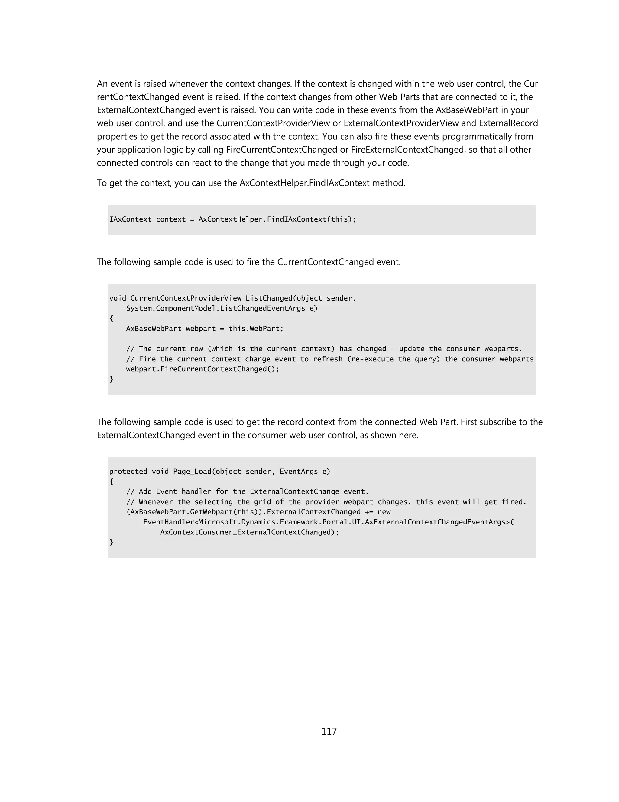 An event is raised whenever the context changes. If the context is changed within the web user control, the Cur-
rentContextChanged event is raised. If the context changes from other Web Parts that are connected to it, the
ExternalContextChanged event is raised. You can write code in these events from the AxBaseWebPart in your
web user control, and use the CurrentContextProviderView or ExternalContextProviderView and ExternalRecord
properties to get the record associated with the context. You can also fire these events programmatically from
your application logic by calling FireCurrentContextChanged or FireExternalContextChanged, so that all other
connected controls can react to the change that you made through your code.

To get the context, you can use the AxContextHelper.FindIAxContext method.


   IAxContext context = AxContextHelper.FindIAxContext(this);




The following sample code is used to fire the CurrentContextChanged event.


   void CurrentContextProviderView_ListChanged(object sender,
       System.ComponentModel.ListChangedEventArgs e)
   {
       AxBaseWebPart webpart = this.WebPart;

       // The current row (which is the current context) has changed - update the consumer webparts.
       // Fire the current context change event to refresh (re-execute the query) the consumer webparts
       webpart.FireCurrentContextChanged();
   }




The following sample code is used to get the record context from the connected Web Part. First subscribe to the
ExternalContextChanged event in the consumer web user control, as shown here.


   protected void Page_Load(object sender, EventArgs e)
   {
       // Add Event handler for the ExternalContextChange event.
       // Whenever the selecting the grid of the provider webpart changes, this event will get fired.
       (AxBaseWebPart.GetWebpart(this)).ExternalContextChanged += new
           EventHandler<Microsoft.Dynamics.Framework.Portal.UI.AxExternalContextChangedEventArgs>(
               AxContextConsumer_ExternalContextChanged);
   }




                                                        117
 