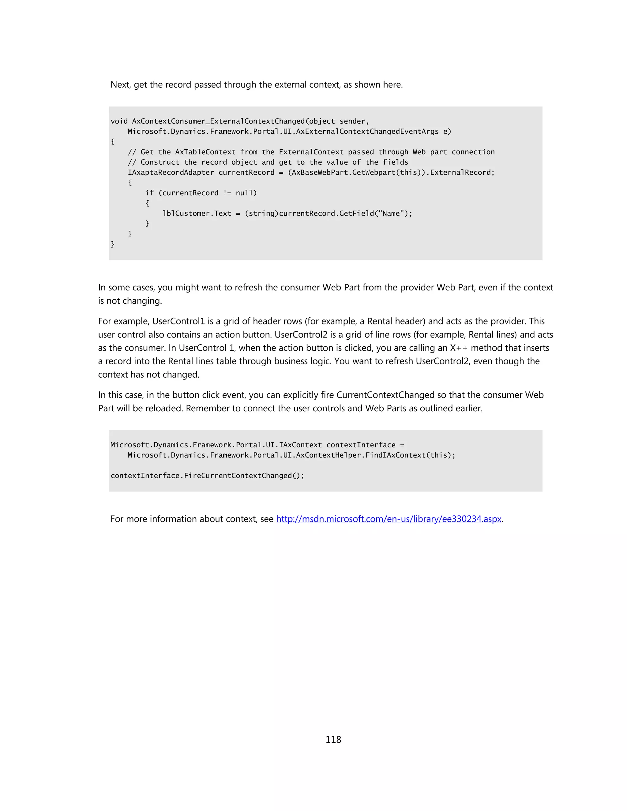 Next, get the record passed through the external context, as shown here.


   void AxContextConsumer_ExternalContextChanged(object sender,
       Microsoft.Dynamics.Framework.Portal.UI.AxExternalContextChangedEventArgs e)
   {
       // Get the AxTableContext from the ExternalContext passed through Web part connection
       // Construct the record object and get to the value of the fields
       IAxaptaRecordAdapter currentRecord = (AxBaseWebPart.GetWebpart(this)).ExternalRecord;
       {
           if (currentRecord != null)
           {
               lblCustomer.Text = (string)currentRecord.GetField("Name");
           }
       }
   }




In some cases, you might want to refresh the consumer Web Part from the provider Web Part, even if the context
is not changing.

For example, UserControl1 is a grid of header rows (for example, a Rental header) and acts as the provider. This
user control also contains an action button. UserControl2 is a grid of line rows (for example, Rental lines) and acts
as the consumer. In UserControl 1, when the action button is clicked, you are calling an X++ method that inserts
a record into the Rental lines table through business logic. You want to refresh UserControl2, even though the
context has not changed.

In this case, in the button click event, you can explicitly fire CurrentContextChanged so that the consumer Web
Part will be reloaded. Remember to connect the user controls and Web Parts as outlined earlier.


   Microsoft.Dynamics.Framework.Portal.UI.IAxContext contextInterface =
       Microsoft.Dynamics.Framework.Portal.UI.AxContextHelper.FindIAxContext(this);

   contextInterface.FireCurrentContextChanged();




   For more information about context, see http://msdn.microsoft.com/en-us/library/ee330234.aspx.




                                                          118
 