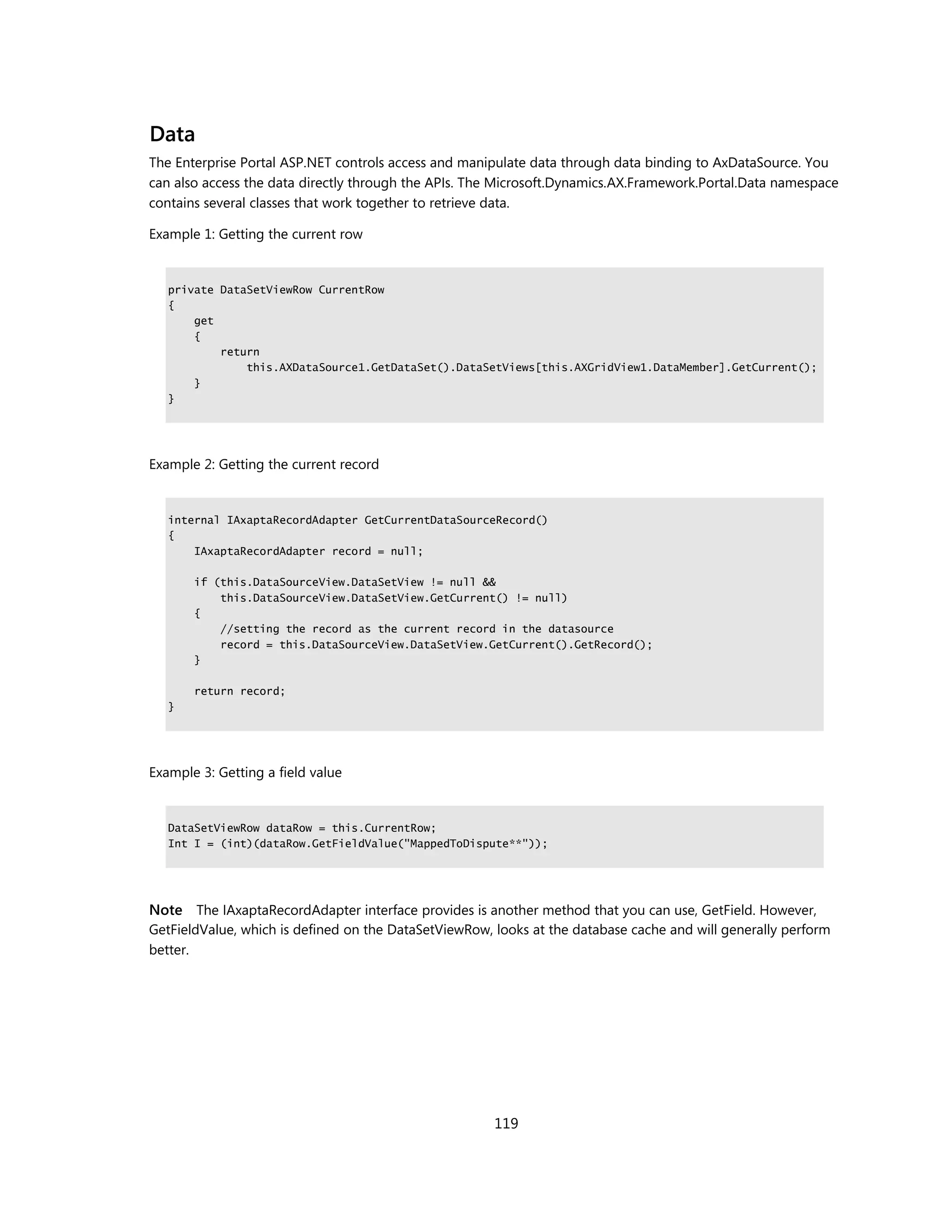 Data
The Enterprise Portal ASP.NET controls access and manipulate data through data binding to AxDataSource. You
can also access the data directly through the APIs. The Microsoft.Dynamics.AX.Framework.Portal.Data namespace
contains several classes that work together to retrieve data.

Example 1: Getting the current row


   private DataSetViewRow CurrentRow
   {
       get
       {
           return
               this.AXDataSource1.GetDataSet().DataSetViews[this.AXGridView1.DataMember].GetCurrent();
       }
   }




Example 2: Getting the current record


   internal IAxaptaRecordAdapter GetCurrentDataSourceRecord()
   {
       IAxaptaRecordAdapter record = null;

       if (this.DataSourceView.DataSetView != null &&
           this.DataSourceView.DataSetView.GetCurrent() != null)
       {
           //setting the record as the current record in the datasource
           record = this.DataSourceView.DataSetView.GetCurrent().GetRecord();
       }

       return record;
   }




Example 3: Getting a field value


   DataSetViewRow dataRow = this.CurrentRow;
   Int I = (int)(dataRow.GetFieldValue("MappedToDispute**"));




Note The IAxaptaRecordAdapter interface provides is another method that you can use, GetField. However,
GetFieldValue, which is defined on the DataSetViewRow, looks at the database cache and will generally perform
better.




                                                       119
 