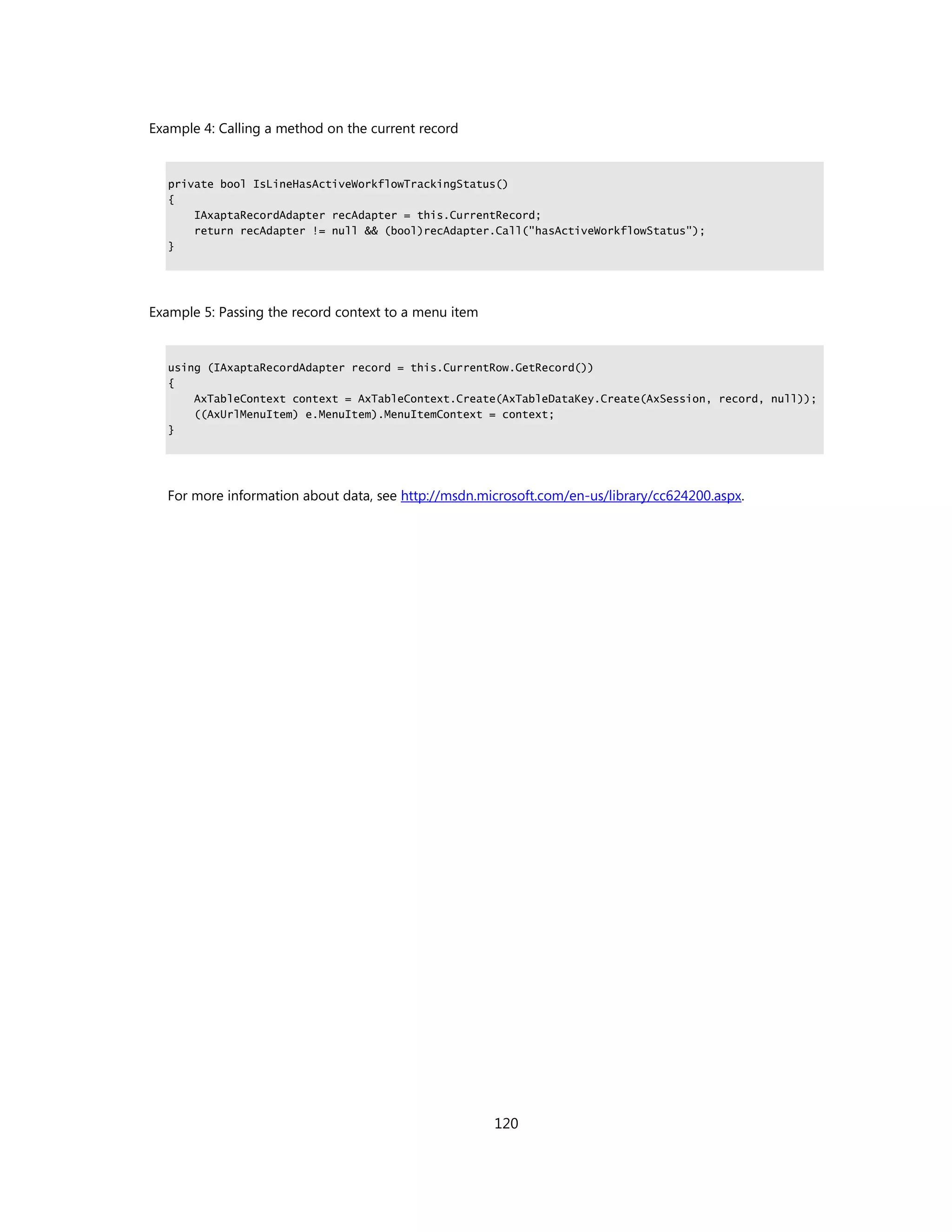 Example 4: Calling a method on the current record


   private bool IsLineHasActiveWorkflowTrackingStatus()
   {
       IAxaptaRecordAdapter recAdapter = this.CurrentRecord;
       return recAdapter != null && (bool)recAdapter.Call("hasActiveWorkflowStatus");
   }




Example 5: Passing the record context to a menu item


   using (IAxaptaRecordAdapter record = this.CurrentRow.GetRecord())
   {
       AxTableContext context = AxTableContext.Create(AxTableDataKey.Create(AxSession, record, null));
       ((AxUrlMenuItem) e.MenuItem).MenuItemContext = context;
   }




  For more information about data, see http://msdn.microsoft.com/en-us/library/cc624200.aspx.




                                                       120
 