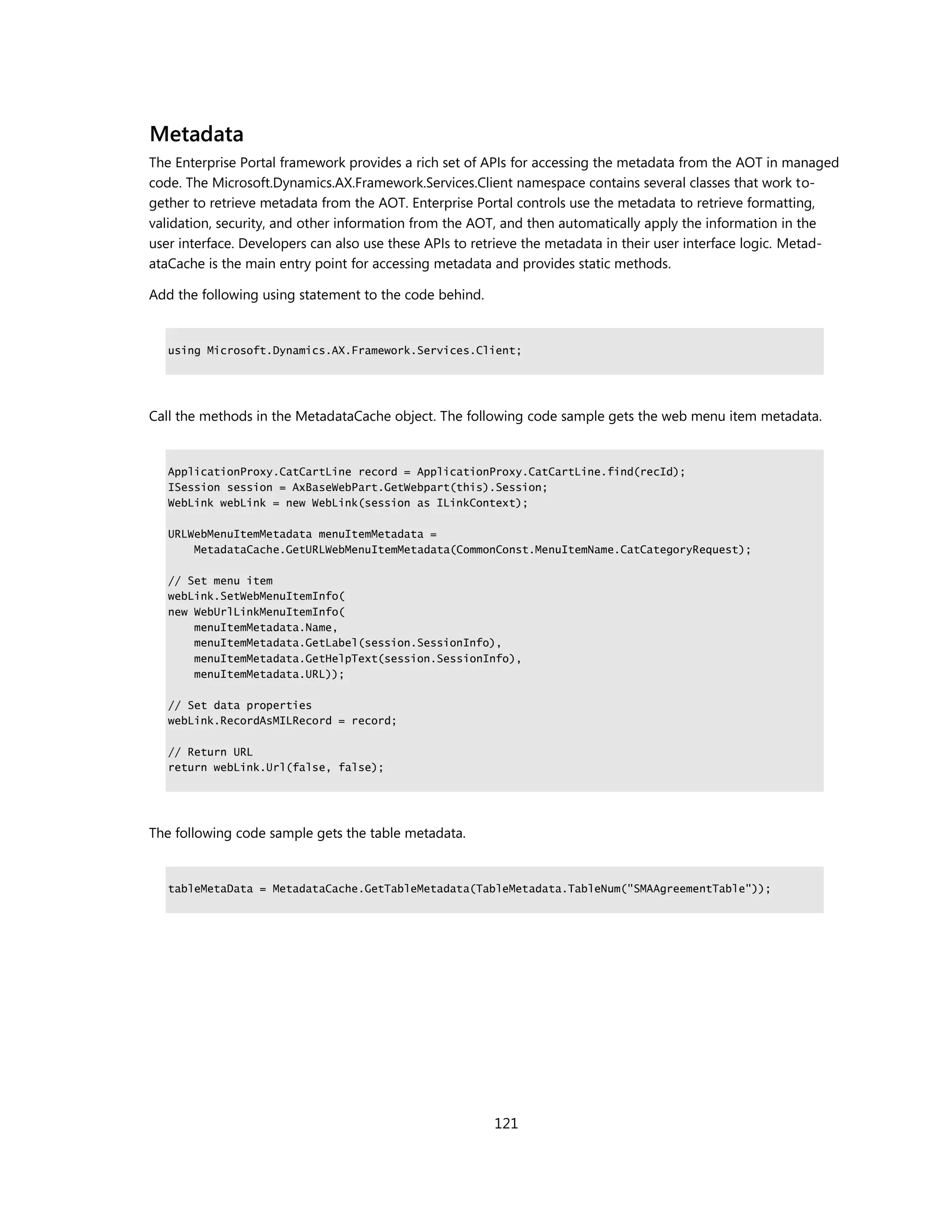 Metadata
The Enterprise Portal framework provides a rich set of APIs for accessing the metadata from the AOT in managed
code. The Microsoft.Dynamics.AX.Framework.Services.Client namespace contains several classes that work to-
gether to retrieve metadata from the AOT. Enterprise Portal controls use the metadata to retrieve formatting,
validation, security, and other information from the AOT, and then automatically apply the information in the
user interface. Developers can also use these APIs to retrieve the metadata in their user interface logic. Metad-
ataCache is the main entry point for accessing metadata and provides static methods.

Add the following using statement to the code behind.


   using Microsoft.Dynamics.AX.Framework.Services.Client;




Call the methods in the MetadataCache object. The following code sample gets the web menu item metadata.


   ApplicationProxy.CatCartLine record = ApplicationProxy.CatCartLine.find(recId);
   ISession session = AxBaseWebPart.GetWebpart(this).Session;
   WebLink webLink = new WebLink(session as ILinkContext);

   URLWebMenuItemMetadata menuItemMetadata =
       MetadataCache.GetURLWebMenuItemMetadata(CommonConst.MenuItemName.CatCategoryRequest);

   // Set menu item
   webLink.SetWebMenuItemInfo(
   new WebUrlLinkMenuItemInfo(
       menuItemMetadata.Name,
       menuItemMetadata.GetLabel(session.SessionInfo),
       menuItemMetadata.GetHelpText(session.SessionInfo),
       menuItemMetadata.URL));

   // Set data properties
   webLink.RecordAsMILRecord = record;

   // Return URL
   return webLink.Url(false, false);




The following code sample gets the table metadata.


   tableMetaData = MetadataCache.GetTableMetadata(TableMetadata.TableNum("SMAAgreementTable"));




                                                        121
 