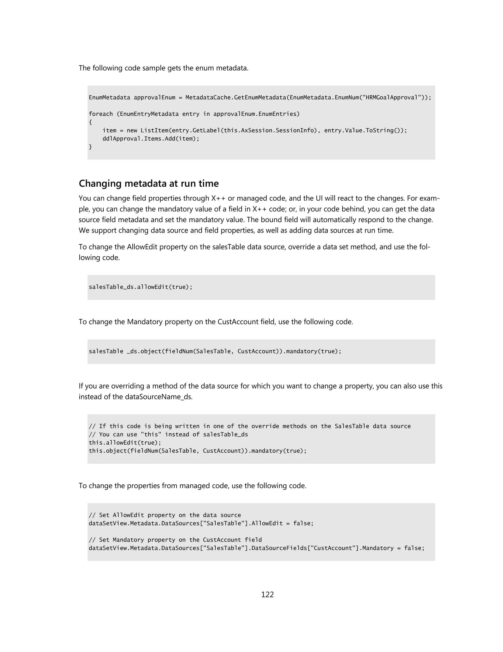 The following code sample gets the enum metadata.


   EnumMetadata approvalEnum = MetadataCache.GetEnumMetadata(EnumMetadata.EnumNum("HRMGoalApproval"));

   foreach (EnumEntryMetadata entry in approvalEnum.EnumEntries)
   {
       item = new ListItem(entry.GetLabel(this.AxSession.SessionInfo), entry.Value.ToString());
       ddlApproval.Items.Add(item);
   }




Changing metadata at run time
You can change field properties through X++ or managed code, and the UI will react to the changes. For exam-
ple, you can change the mandatory value of a field in X++ code; or, in your code behind, you can get the data
source field metadata and set the mandatory value. The bound field will automatically respond to the change.
We support changing data source and field properties, as well as adding data sources at run time.

To change the AllowEdit property on the salesTable data source, override a data set method, and use the fol-
lowing code.


   salesTable_ds.allowEdit(true);




To change the Mandatory property on the CustAccount field, use the following code.


   salesTable _ds.object(fieldNum(SalesTable, CustAccount)).mandatory(true);




If you are overriding a method of the data source for which you want to change a property, you can also use this
instead of the dataSourceName_ds.


   // If this code is being written in one of the override methods on the SalesTable data source
   // You can use "this" instead of salesTable_ds
   this.allowEdit(true);
   this.object(fieldNum(SalesTable, CustAccount)).mandatory(true);




To change the properties from managed code, use the following code.


   // Set AllowEdit property on the data source
   dataSetView.Metadata.DataSources["SalesTable"].AllowEdit = false;

   // Set Mandatory property on the CustAccount field
   dataSetView.Metadata.DataSources["SalesTable"].DataSourceFields["CustAccount"].Mandatory = false;




                                                        122
 
