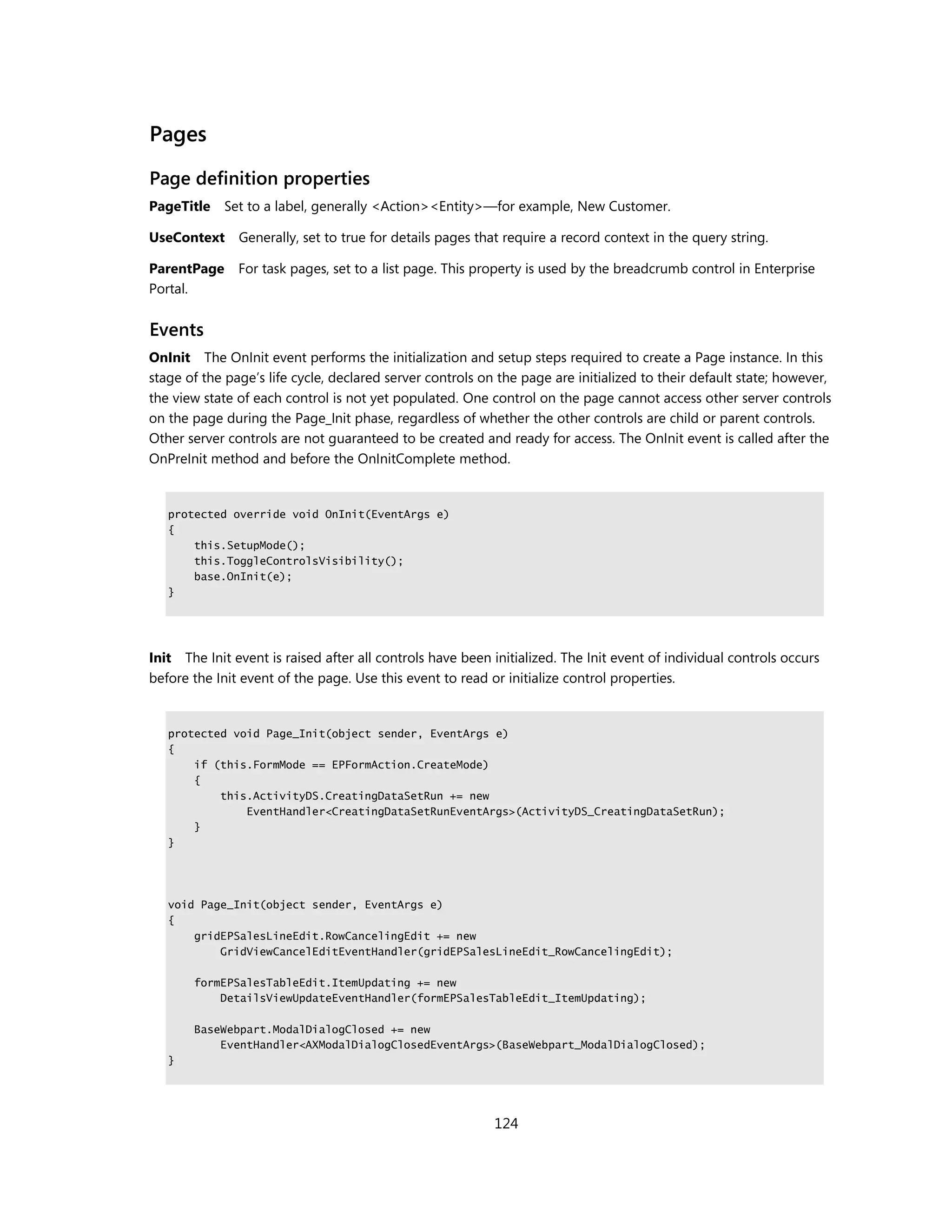 Pages
Page definition properties
PageTitle    Set to a label, generally <Action><Entity>—for example, New Customer.

UseContext Generally, set to true for details pages that require a record context in the query string.

ParentPage     For task pages, set to a list page. This property is used by the breadcrumb control in Enterprise
Portal.


Events
OnInit The OnInit event performs the initialization and setup steps required to create a Page instance. In this
stage of the page’s life cycle, declared server controls on the page are initialized to their default state; however,
the view state of each control is not yet populated. One control on the page cannot access other server controls
on the page during the Page_Init phase, regardless of whether the other controls are child or parent controls.
Other server controls are not guaranteed to be created and ready for access. The OnInit event is called after the
OnPreInit method and before the OnInitComplete method.


   protected override void OnInit(EventArgs e)
   {
       this.SetupMode();
       this.ToggleControlsVisibility();
       base.OnInit(e);
   }




Init The Init event is raised after all controls have been initialized. The Init event of individual controls occurs
before the Init event of the page. Use this event to read or initialize control properties.


   protected void Page_Init(object sender, EventArgs e)
   {
       if (this.FormMode == EPFormAction.CreateMode)
       {
           this.ActivityDS.CreatingDataSetRun += new
               EventHandler<CreatingDataSetRunEventArgs>(ActivityDS_CreatingDataSetRun);
       }
   }




   void Page_Init(object sender, EventArgs e)
   {
       gridEPSalesLineEdit.RowCancelingEdit += new
           GridViewCancelEditEventHandler(gridEPSalesLineEdit_RowCancelingEdit);

       formEPSalesTableEdit.ItemUpdating += new
           DetailsViewUpdateEventHandler(formEPSalesTableEdit_ItemUpdating);

       BaseWebpart.ModalDialogClosed += new
           EventHandler<AXModalDialogClosedEventArgs>(BaseWebpart_ModalDialogClosed);
   }




                                                           124
 