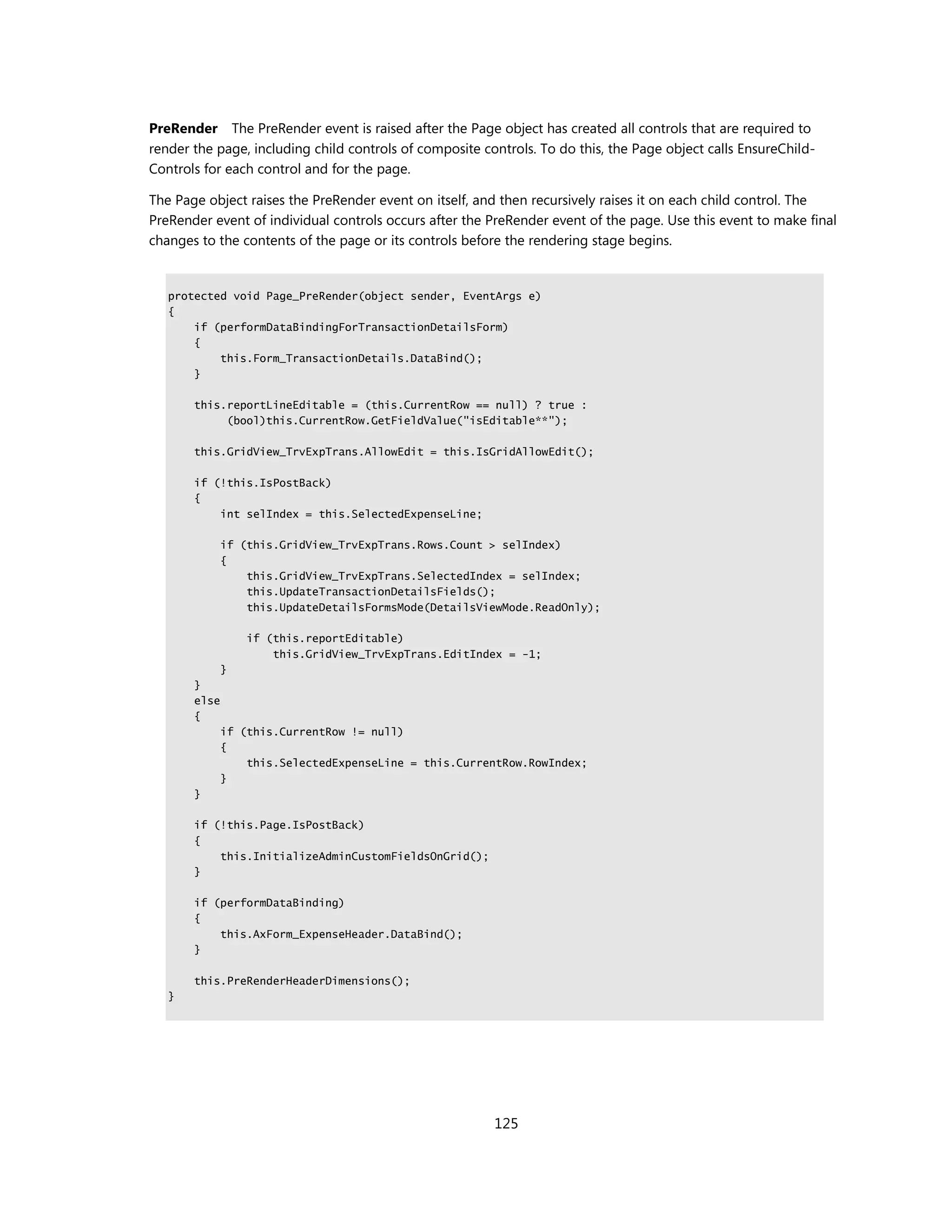 PreRender The PreRender event is raised after the Page object has created all controls that are required to
render the page, including child controls of composite controls. To do this, the Page object calls EnsureChild-
Controls for each control and for the page.

The Page object raises the PreRender event on itself, and then recursively raises it on each child control. The
PreRender event of individual controls occurs after the PreRender event of the page. Use this event to make final
changes to the contents of the page or its controls before the rendering stage begins.


   protected void Page_PreRender(object sender, EventArgs e)
   {
       if (performDataBindingForTransactionDetailsForm)
       {
           this.Form_TransactionDetails.DataBind();
       }

       this.reportLineEditable = (this.CurrentRow == null) ? true :
            (bool)this.CurrentRow.GetFieldValue("isEditable**");

       this.GridView_TrvExpTrans.AllowEdit = this.IsGridAllowEdit();

       if (!this.IsPostBack)
       {
           int selIndex = this.SelectedExpenseLine;

              if (this.GridView_TrvExpTrans.Rows.Count > selIndex)
              {
                  this.GridView_TrvExpTrans.SelectedIndex = selIndex;
                  this.UpdateTransactionDetailsFields();
                  this.UpdateDetailsFormsMode(DetailsViewMode.ReadOnly);

                  if (this.reportEditable)
                      this.GridView_TrvExpTrans.EditIndex = -1;
              }
       }
       else
       {
              if (this.CurrentRow != null)
              {
                  this.SelectedExpenseLine = this.CurrentRow.RowIndex;
              }
       }

       if (!this.Page.IsPostBack)
       {
           this.InitializeAdminCustomFieldsOnGrid();
       }

       if (performDataBinding)
       {
           this.AxForm_ExpenseHeader.DataBind();
       }

       this.PreRenderHeaderDimensions();
   }




                                                         125
 