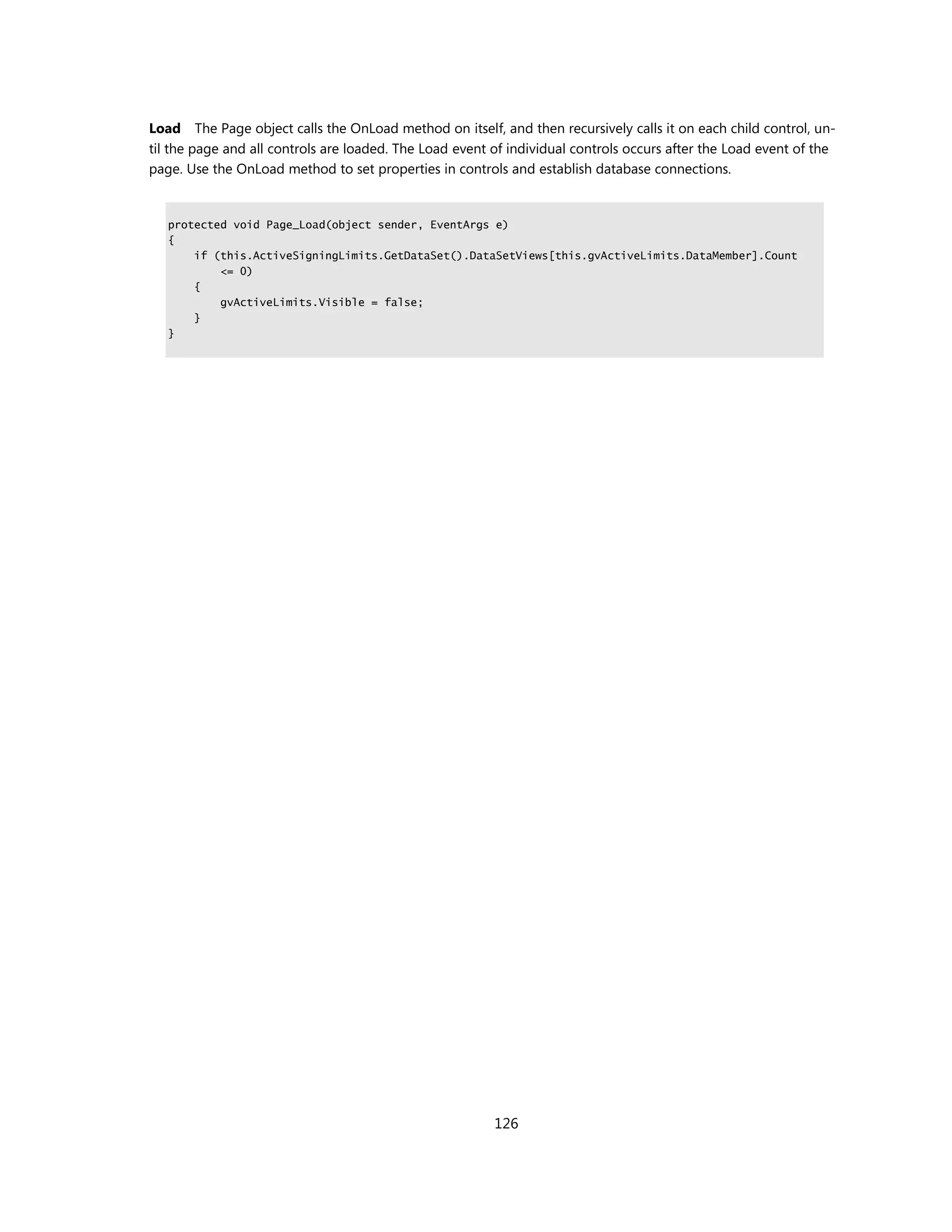 Load The Page object calls the OnLoad method on itself, and then recursively calls it on each child control, un-
til the page and all controls are loaded. The Load event of individual controls occurs after the Load event of the
page. Use the OnLoad method to set properties in controls and establish database connections.


   protected void Page_Load(object sender, EventArgs e)
   {
       if (this.ActiveSigningLimits.GetDataSet().DataSetViews[this.gvActiveLimits.DataMember].Count
           <= 0)
       {
           gvActiveLimits.Visible = false;
       }
   }




                                                         126
 