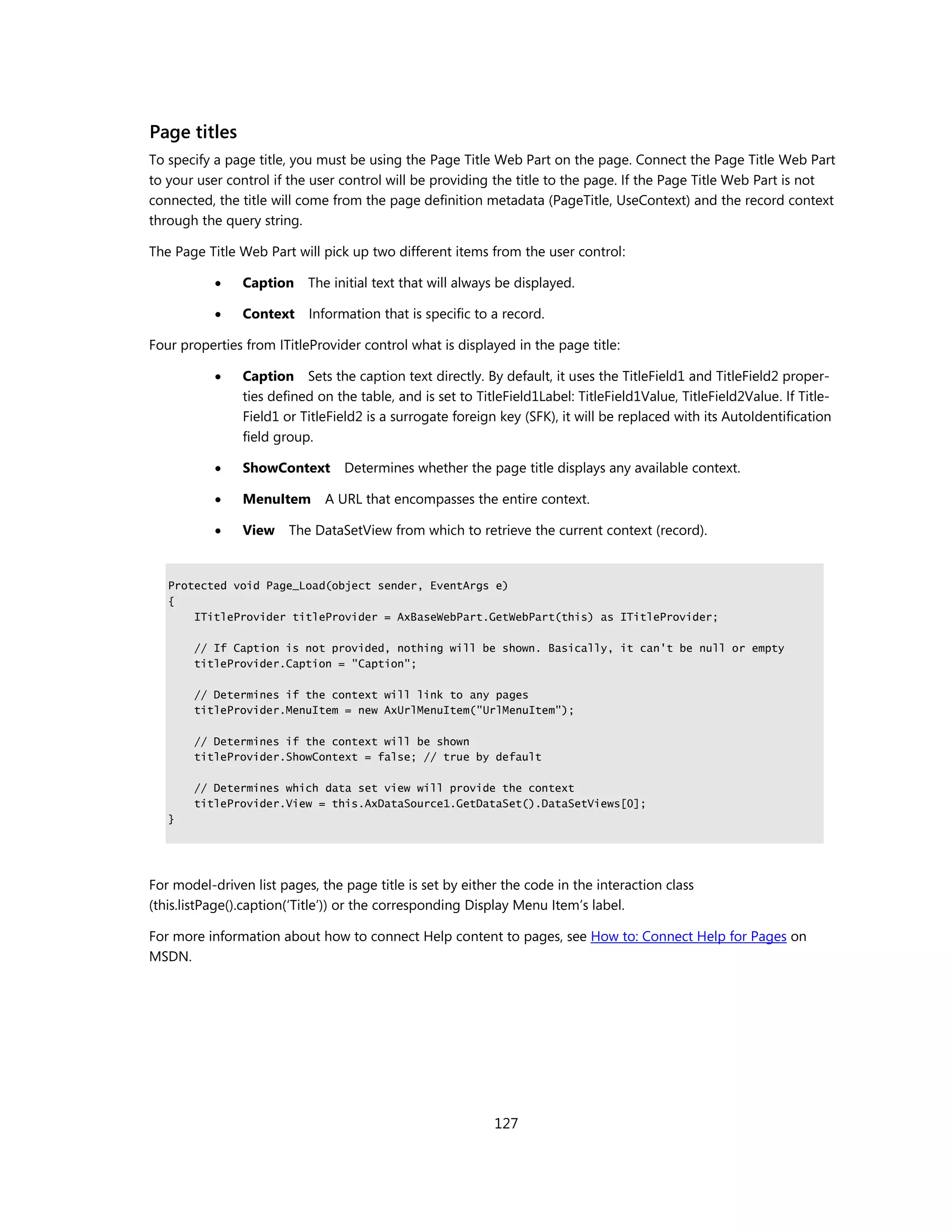 Page titles
To specify a page title, you must be using the Page Title Web Part on the page. Connect the Page Title Web Part
to your user control if the user control will be providing the title to the page. If the Page Title Web Part is not
connected, the title will come from the page definition metadata (PageTitle, UseContext) and the record context
through the query string.

The Page Title Web Part will pick up two different items from the user control:

               Caption    The initial text that will always be displayed.

               Context    Information that is specific to a record.

Four properties from ITitleProvider control what is displayed in the page title:

               Caption Sets the caption text directly. By default, it uses the TitleField1 and TitleField2 proper-
                ties defined on the table, and is set to TitleField1Label: TitleField1Value, TitleField2Value. If Title-
                Field1 or TitleField2 is a surrogate foreign key (SFK), it will be replaced with its AutoIdentification
                field group.

               ShowContext      Determines whether the page title displays any available context.

               MenuItem      A URL that encompasses the entire context.

               View    The DataSetView from which to retrieve the current context (record).


   Protected void Page_Load(object sender, EventArgs e)
   {
       ITitleProvider titleProvider = AxBaseWebPart.GetWebPart(this) as ITitleProvider;

       // If Caption is not provided, nothing will be shown. Basically, it can't be null or empty
       titleProvider.Caption = "Caption";

       // Determines if the context will link to any pages
       titleProvider.MenuItem = new AxUrlMenuItem("UrlMenuItem");

       // Determines if the context will be shown
       titleProvider.ShowContext = false; // true by default

       // Determines which data set view will provide the context
       titleProvider.View = this.AxDataSource1.GetDataSet().DataSetViews[0];
   }




For model-driven list pages, the page title is set by either the code in the interaction class
(this.listPage().caption(‘Title’)) or the corresponding Display Menu Item’s label.

For more information about how to connect Help content to pages, see How to: Connect Help for Pages on
MSDN.




                                                            127
 