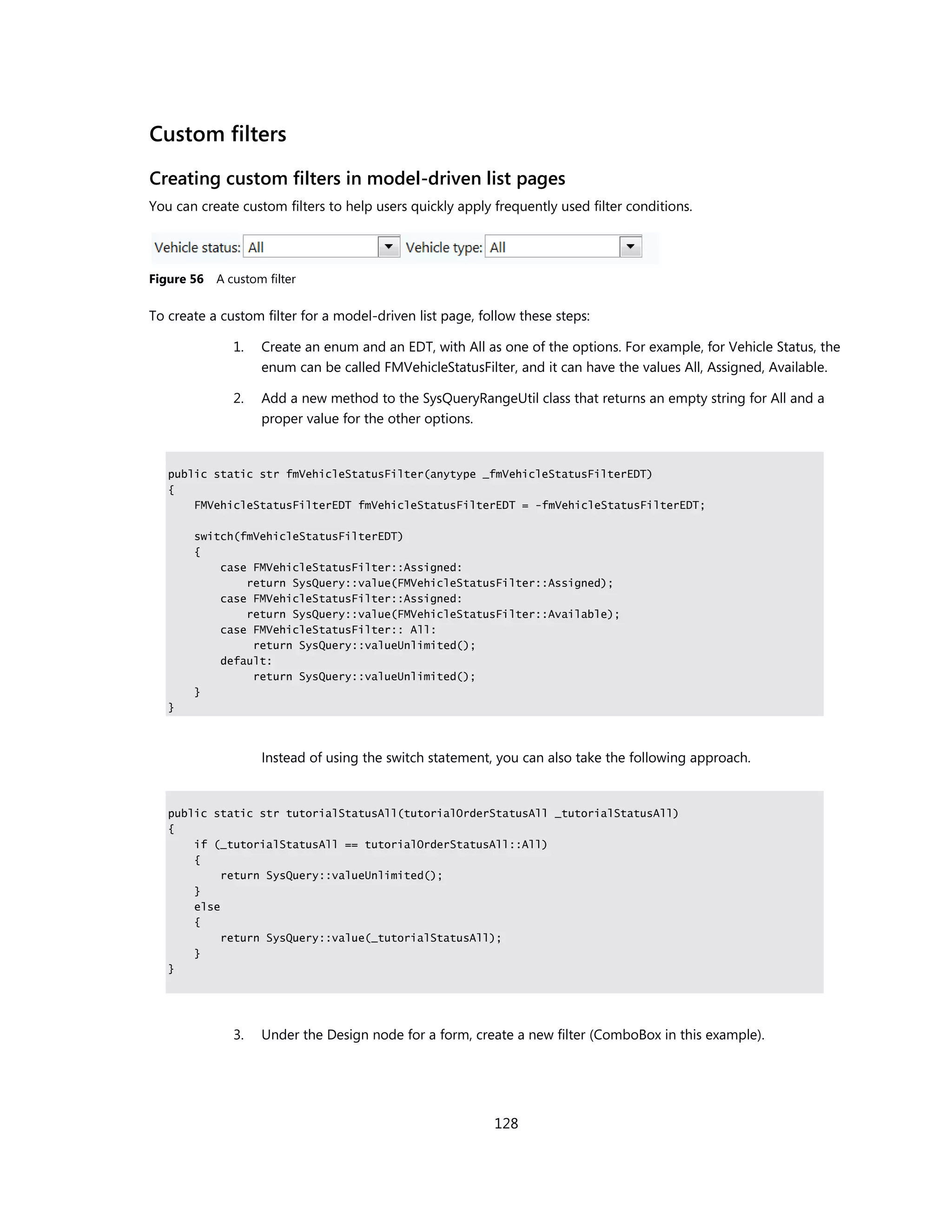 Custom filters
Creating custom filters in model-driven list pages
You can create custom filters to help users quickly apply frequently used filter conditions.




Figure 56   A custom filter

To create a custom filter for a model-driven list page, follow these steps:

               1.   Create an enum and an EDT, with All as one of the options. For example, for Vehicle Status, the
                    enum can be called FMVehicleStatusFilter, and it can have the values All, Assigned, Available.

               2.   Add a new method to the SysQueryRangeUtil class that returns an empty string for All and a
                    proper value for the other options.


   public static str fmVehicleStatusFilter(anytype _fmVehicleStatusFilterEDT)
   {
       FMVehicleStatusFilterEDT fmVehicleStatusFilterEDT = -fmVehicleStatusFilterEDT;

       switch(fmVehicleStatusFilterEDT)
       {
           case FMVehicleStatusFilter::Assigned:
               return SysQuery::value(FMVehicleStatusFilter::Assigned);
           case FMVehicleStatusFilter::Assigned:
               return SysQuery::value(FMVehicleStatusFilter::Available);
           case FMVehicleStatusFilter:: All:
                return SysQuery::valueUnlimited();
           default:
                return SysQuery::valueUnlimited();
       }
   }



                    Instead of using the switch statement, you can also take the following approach.


   public static str tutorialStatusAll(tutorialOrderStatusAll _tutorialStatusAll)
   {
       if (_tutorialStatusAll == tutorialOrderStatusAll::All)
       {
            return SysQuery::valueUnlimited();
       }
       else
       {
            return SysQuery::value(_tutorialStatusAll);
       }
   }




               3.   Under the Design node for a form, create a new filter (ComboBox in this example).




                                                          128
 