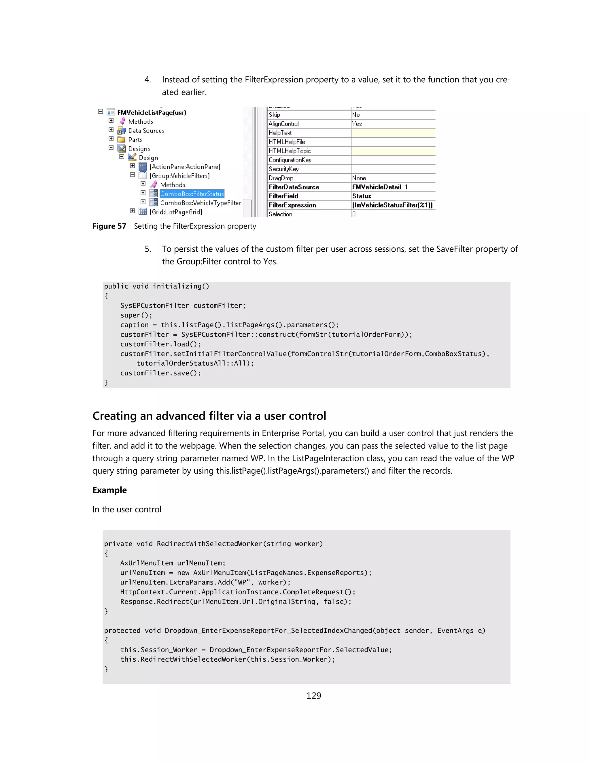 4.     Instead of setting the FilterExpression property to a value, set it to the function that you cre-
                      ated earlier.




Figure 57   Setting the FilterExpression property

               5.     To persist the values of the custom filter per user across sessions, set the SaveFilter property of
                      the Group:Filter control to Yes.

   public void initializing()
   {
       SysEPCustomFilter customFilter;
       super();
       caption = this.listPage().listPageArgs().parameters();
       customFilter = SysEPCustomFilter::construct(formStr(tutorialOrderForm));
       customFilter.load();
       customFilter.setInitialFilterControlValue(formControlStr(tutorialOrderForm,ComboBoxStatus),
           tutorialOrderStatusAll::All);
       customFilter.save();
   }




Creating an advanced filter via a user control
For more advanced filtering requirements in Enterprise Portal, you can build a user control that just renders the
filter, and add it to the webpage. When the selection changes, you can pass the selected value to the list page
through a query string parameter named WP. In the ListPageInteraction class, you can read the value of the WP
query string parameter by using this.listPage().listPageArgs().parameters() and filter the records.

Example

In the user control


   private void RedirectWithSelectedWorker(string worker)
   {
       AxUrlMenuItem urlMenuItem;
       urlMenuItem = new AxUrlMenuItem(ListPageNames.ExpenseReports);
       urlMenuItem.ExtraParams.Add("WP", worker);
       HttpContext.Current.ApplicationInstance.CompleteRequest();
       Response.Redirect(urlMenuItem.Url.OriginalString, false);
   }

   protected void Dropdown_EnterExpenseReportFor_SelectedIndexChanged(object sender, EventArgs e)
   {
       this.Session_Worker = Dropdown_EnterExpenseReportFor.SelectedValue;
       this.RedirectWithSelectedWorker(this.Session_Worker);
   }



                                                              129
 