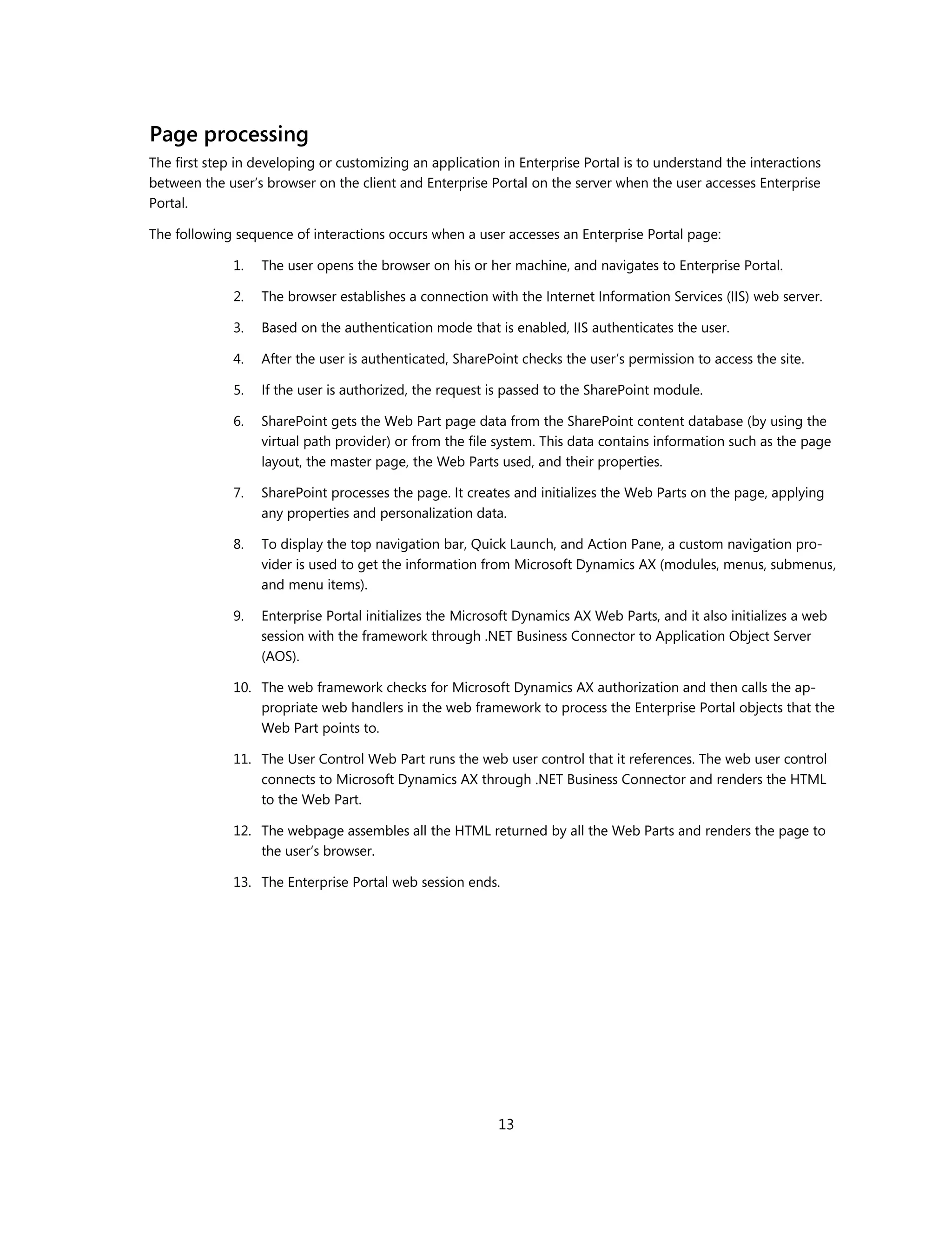 Page processing
The first step in developing or customizing an application in Enterprise Portal is to understand the interactions
between the user’s browser on the client and Enterprise Portal on the server when the user accesses Enterprise
Portal.

The following sequence of interactions occurs when a user accesses an Enterprise Portal page:

              1.   The user opens the browser on his or her machine, and navigates to Enterprise Portal.

              2.   The browser establishes a connection with the Internet Information Services (IIS) web server.

              3.   Based on the authentication mode that is enabled, IIS authenticates the user.

              4.   After the user is authenticated, SharePoint checks the user’s permission to access the site.

              5.   If the user is authorized, the request is passed to the SharePoint module.

              6.   SharePoint gets the Web Part page data from the SharePoint content database (by using the
                   virtual path provider) or from the file system. This data contains information such as the page
                   layout, the master page, the Web Parts used, and their properties.

              7.   SharePoint processes the page. It creates and initializes the Web Parts on the page, applying
                   any properties and personalization data.

              8.   To display the top navigation bar, Quick Launch, and Action Pane, a custom navigation pro-
                   vider is used to get the information from Microsoft Dynamics AX (modules, menus, submenus,
                   and menu items).

              9.   Enterprise Portal initializes the Microsoft Dynamics AX Web Parts, and it also initializes a web
                   session with the framework through .NET Business Connector to Application Object Server
                   (AOS).

              10. The web framework checks for Microsoft Dynamics AX authorization and then calls the ap-
                  propriate web handlers in the web framework to process the Enterprise Portal objects that the
                  Web Part points to.

              11. The User Control Web Part runs the web user control that it references. The web user control
                  connects to Microsoft Dynamics AX through .NET Business Connector and renders the HTML
                  to the Web Part.

              12. The webpage assembles all the HTML returned by all the Web Parts and renders the page to
                  the user’s browser.

              13. The Enterprise Portal web session ends.




                                                           13
 