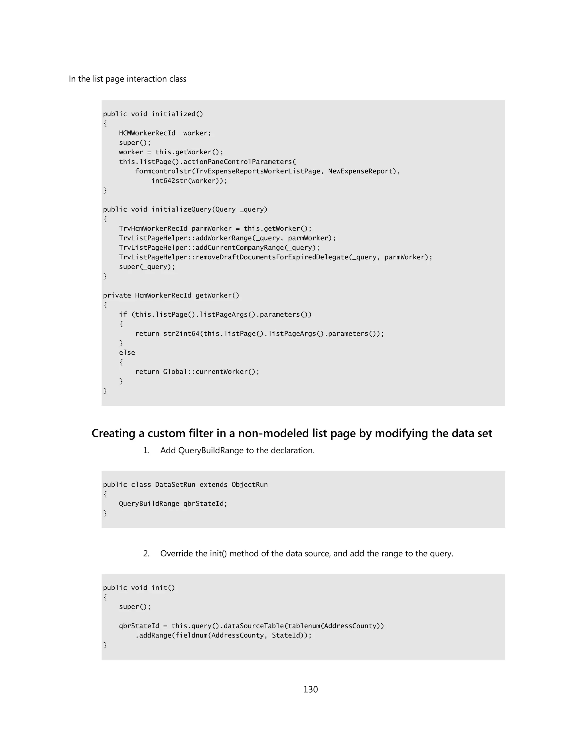 In the list page interaction class



         public void initialized()
         {
             HCMWorkerRecId worker;
             super();
             worker = this.getWorker();
             this.listPage().actionPaneControlParameters(
                 formcontrolstr(TrvExpenseReportsWorkerListPage, NewExpenseReport),
                      int642str(worker));
         }

         public void initializeQuery(Query _query)
         {
             TrvHcmWorkerRecId parmWorker = this.getWorker();
             TrvListPageHelper::addWorkerRange(_query, parmWorker);
             TrvListPageHelper::addCurrentCompanyRange(_query);
             TrvListPageHelper::removeDraftDocumentsForExpiredDelegate(_query, parmWorker);
             super(_query);
         }

         private HcmWorkerRecId getWorker()
         {
             if (this.listPage().listPageArgs().parameters())
             {
                  return str2int64(this.listPage().listPageArgs().parameters());
             }
             else
             {
                  return Global::currentWorker();
             }
         }




      Creating a custom filter in a non-modeled list page by modifying the data set
                     1.   Add QueryBuildRange to the declaration.


         public class DataSetRun extends ObjectRun
         {
             QueryBuildRange qbrStateId;
         }




                     2.   Override the init() method of the data source, and add the range to the query.


         public void init()
         {
             super();

              qbrStateId = this.query().dataSourceTable(tablenum(AddressCounty))
                  .addRange(fieldnum(AddressCounty, StateId));
         }




                                                                130
 