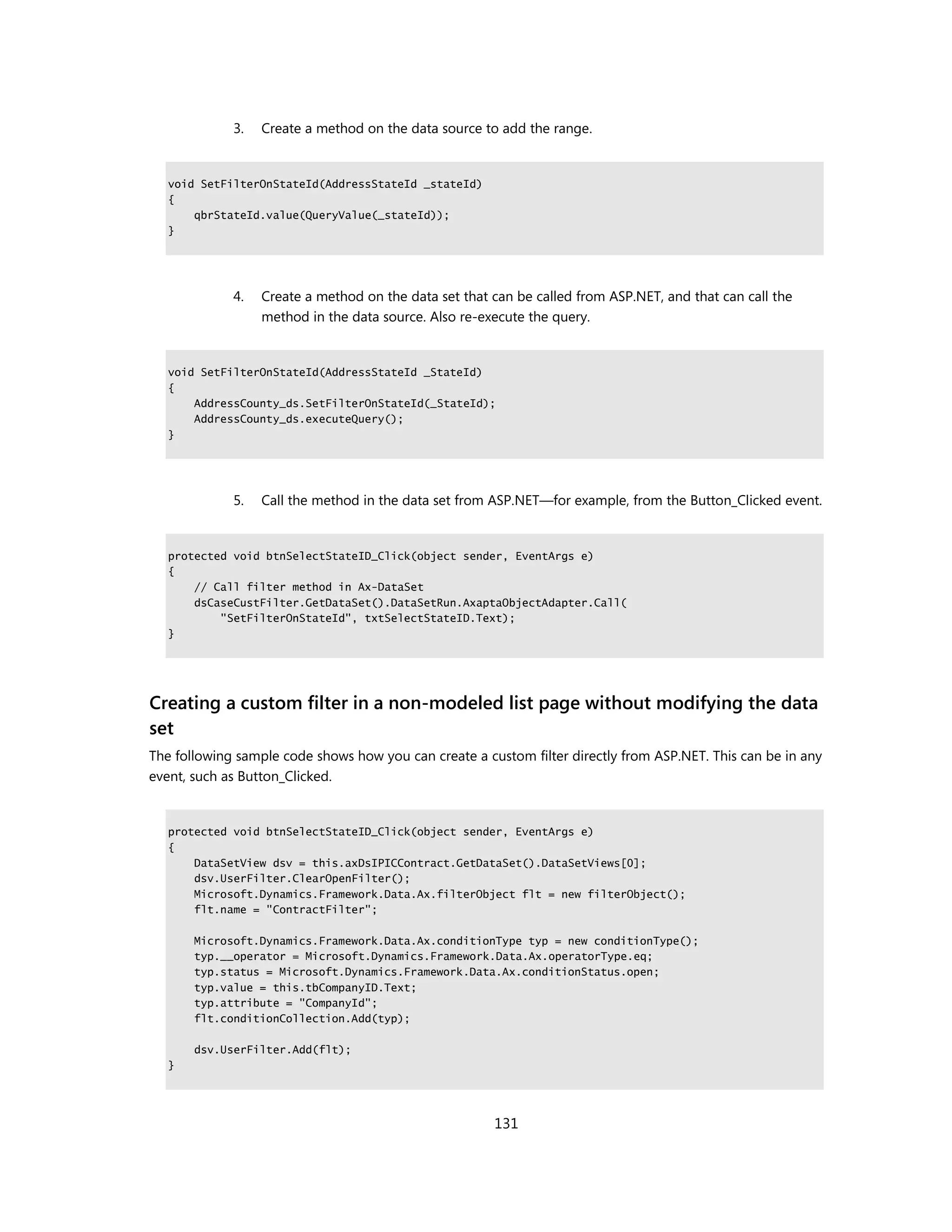 3.   Create a method on the data source to add the range.


   void SetFilterOnStateId(AddressStateId _stateId)
   {
       qbrStateId.value(QueryValue(_stateId));
   }




             4.   Create a method on the data set that can be called from ASP.NET, and that can call the
                  method in the data source. Also re-execute the query.


   void SetFilterOnStateId(AddressStateId _StateId)
   {
       AddressCounty_ds.SetFilterOnStateId(_StateId);
       AddressCounty_ds.executeQuery();
   }




             5.   Call the method in the data set from ASP.NET—for example, from the Button_Clicked event.


   protected void btnSelectStateID_Click(object sender, EventArgs e)
   {
       // Call filter method in Ax-DataSet
       dsCaseCustFilter.GetDataSet().DataSetRun.AxaptaObjectAdapter.Call(
           "SetFilterOnStateId", txtSelectStateID.Text);
   }




Creating a custom filter in a non-modeled list page without modifying the data
set
The following sample code shows how you can create a custom filter directly from ASP.NET. This can be in any
event, such as Button_Clicked.


   protected void btnSelectStateID_Click(object sender, EventArgs e)
   {
       DataSetView dsv = this.axDsIPICContract.GetDataSet().DataSetViews[0];
       dsv.UserFilter.ClearOpenFilter();
       Microsoft.Dynamics.Framework.Data.Ax.filterObject flt = new filterObject();
       flt.name = "ContractFilter";

       Microsoft.Dynamics.Framework.Data.Ax.conditionType typ = new conditionType();
       typ.__operator = Microsoft.Dynamics.Framework.Data.Ax.operatorType.eq;
       typ.status = Microsoft.Dynamics.Framework.Data.Ax.conditionStatus.open;
       typ.value = this.tbCompanyID.Text;
       typ.attribute = "CompanyId";
       flt.conditionCollection.Add(typ);

       dsv.UserFilter.Add(flt);
   }




                                                       131
 