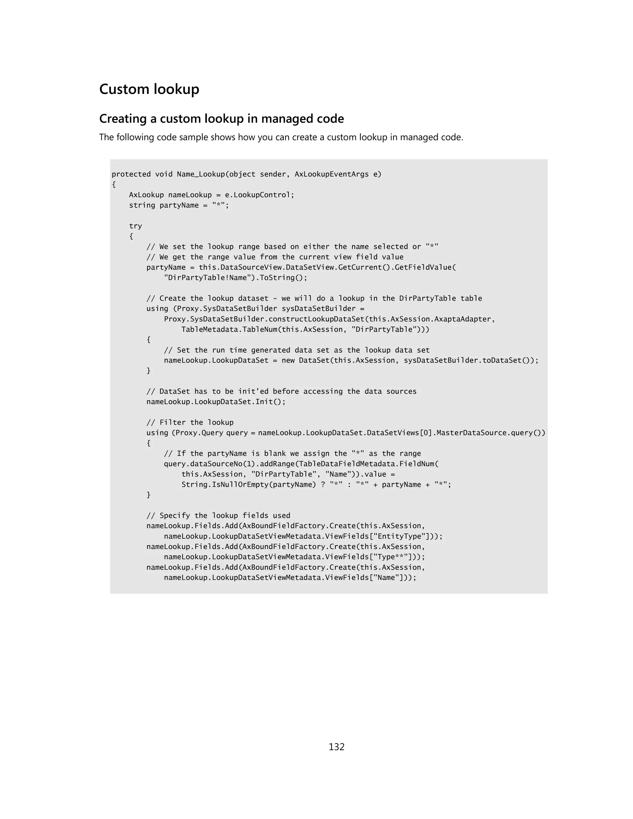 Custom lookup
Creating a custom lookup in managed code
The following code sample shows how you can create a custom lookup in managed code.


  protected void Name_Lookup(object sender, AxLookupEventArgs e)
  {
      AxLookup nameLookup = e.LookupControl;
      string partyName = "*";

      try
      {
            // We set the lookup range based on either the name selected or "*"
            // We get the range value from the current view field value
            partyName = this.DataSourceView.DataSetView.GetCurrent().GetFieldValue(
                "DirPartyTable!Name").ToString();

            // Create the lookup dataset - we will do a lookup in the DirPartyTable table
            using (Proxy.SysDataSetBuilder sysDataSetBuilder =
                Proxy.SysDataSetBuilder.constructLookupDataSet(this.AxSession.AxaptaAdapter,
                    TableMetadata.TableNum(this.AxSession, "DirPartyTable")))
            {
                // Set the run time generated data set as the lookup data set
                nameLookup.LookupDataSet = new DataSet(this.AxSession, sysDataSetBuilder.toDataSet());
            }

            // DataSet has to be init'ed before accessing the data sources
            nameLookup.LookupDataSet.Init();

            // Filter the lookup
            using (Proxy.Query query = nameLookup.LookupDataSet.DataSetViews[0].MasterDataSource.query())
            {
                // If the partyName is blank we assign the "*" as the range
                query.dataSourceNo(1).addRange(TableDataFieldMetadata.FieldNum(
                    this.AxSession, "DirPartyTable", "Name")).value =
                    String.IsNullOrEmpty(partyName) ? "*" : "*" + partyName + "*";
            }

            // Specify the lookup fields used
            nameLookup.Fields.Add(AxBoundFieldFactory.Create(this.AxSession,
                nameLookup.LookupDataSetViewMetadata.ViewFields["EntityType"]));
            nameLookup.Fields.Add(AxBoundFieldFactory.Create(this.AxSession,
                nameLookup.LookupDataSetViewMetadata.ViewFields["Type**"]));
            nameLookup.Fields.Add(AxBoundFieldFactory.Create(this.AxSession,
                nameLookup.LookupDataSetViewMetadata.ViewFields["Name"]));




                                                      132
 