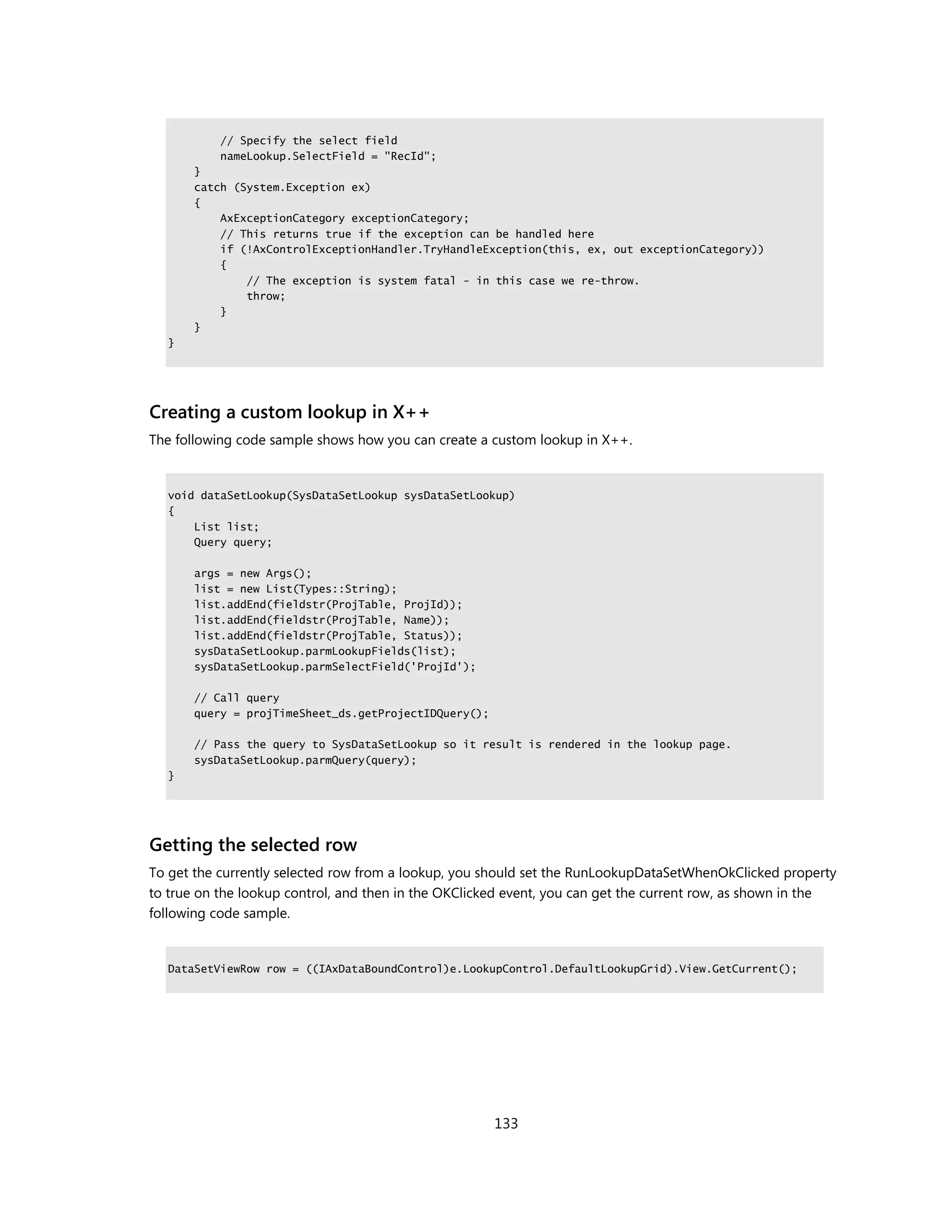 // Specify the select field
           nameLookup.SelectField = "RecId";
       }
       catch (System.Exception ex)
       {
           AxExceptionCategory exceptionCategory;
           // This returns true if the exception can be handled here
           if (!AxControlExceptionHandler.TryHandleException(this, ex, out exceptionCategory))
           {
               // The exception is system fatal - in this case we re-throw.
               throw;
           }
       }
  }




Creating a custom lookup in X++
The following code sample shows how you can create a custom lookup in X++.


  void dataSetLookup(SysDataSetLookup sysDataSetLookup)
  {
      List list;
      Query query;

       args = new Args();
       list = new List(Types::String);
       list.addEnd(fieldstr(ProjTable, ProjId));
       list.addEnd(fieldstr(ProjTable, Name));
       list.addEnd(fieldstr(ProjTable, Status));
       sysDataSetLookup.parmLookupFields(list);
       sysDataSetLookup.parmSelectField('ProjId');

       // Call query
       query = projTimeSheet_ds.getProjectIDQuery();

       // Pass the query to SysDataSetLookup so it result is rendered in the lookup page.
       sysDataSetLookup.parmQuery(query);
  }




Getting the selected row
To get the currently selected row from a lookup, you should set the RunLookupDataSetWhenOkClicked property
to true on the lookup control, and then in the OKClicked event, you can get the current row, as shown in the
following code sample.


  DataSetViewRow row = ((IAxDataBoundControl)e.LookupControl.DefaultLookupGrid).View.GetCurrent();




                                                       133
 