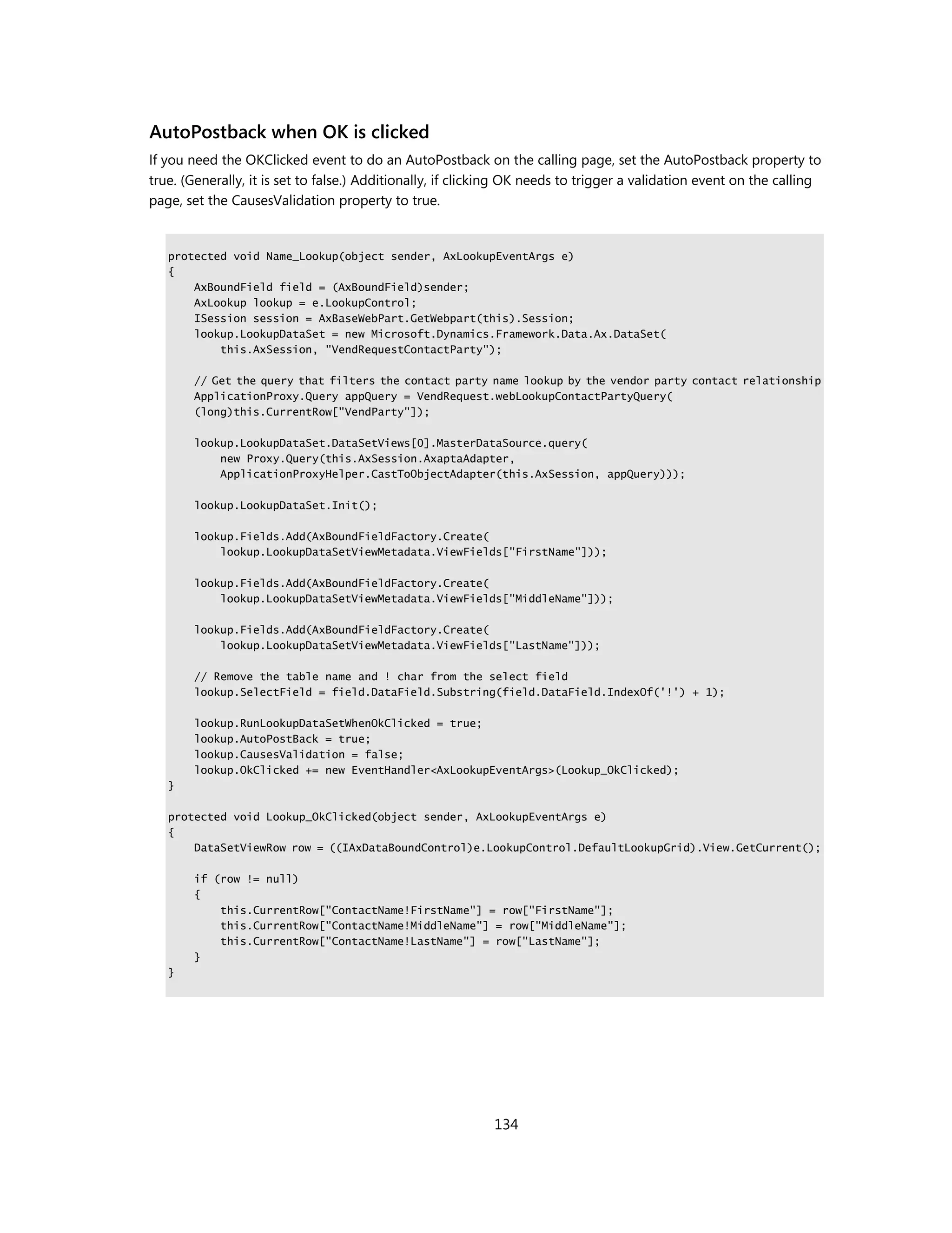 AutoPostback when OK is clicked
If you need the OKClicked event to do an AutoPostback on the calling page, set the AutoPostback property to
true. (Generally, it is set to false.) Additionally, if clicking OK needs to trigger a validation event on the calling
page, set the CausesValidation property to true.


   protected void Name_Lookup(object sender, AxLookupEventArgs e)
   {
       AxBoundField field = (AxBoundField)sender;
       AxLookup lookup = e.LookupControl;
       ISession session = AxBaseWebPart.GetWebpart(this).Session;
       lookup.LookupDataSet = new Microsoft.Dynamics.Framework.Data.Ax.DataSet(
           this.AxSession, "VendRequestContactParty");

       // Get the query that filters the contact party name lookup by the vendor party contact relationship
       ApplicationProxy.Query appQuery = VendRequest.webLookupContactPartyQuery(
       (long)this.CurrentRow["VendParty"]);

       lookup.LookupDataSet.DataSetViews[0].MasterDataSource.query(
           new Proxy.Query(this.AxSession.AxaptaAdapter,
           ApplicationProxyHelper.CastToObjectAdapter(this.AxSession, appQuery)));

       lookup.LookupDataSet.Init();

       lookup.Fields.Add(AxBoundFieldFactory.Create(
           lookup.LookupDataSetViewMetadata.ViewFields["FirstName"]));

       lookup.Fields.Add(AxBoundFieldFactory.Create(
           lookup.LookupDataSetViewMetadata.ViewFields["MiddleName"]));

       lookup.Fields.Add(AxBoundFieldFactory.Create(
           lookup.LookupDataSetViewMetadata.ViewFields["LastName"]));

       // Remove the table name and ! char from the select field
       lookup.SelectField = field.DataField.Substring(field.DataField.IndexOf('!') + 1);

       lookup.RunLookupDataSetWhenOkClicked = true;
       lookup.AutoPostBack = true;
       lookup.CausesValidation = false;
       lookup.OkClicked += new EventHandler<AxLookupEventArgs>(Lookup_OkClicked);
   }

   protected void Lookup_OkClicked(object sender, AxLookupEventArgs e)
   {
       DataSetViewRow row = ((IAxDataBoundControl)e.LookupControl.DefaultLookupGrid).View.GetCurrent();

       if (row != null)
       {
           this.CurrentRow["ContactName!FirstName"] = row["FirstName"];
           this.CurrentRow["ContactName!MiddleName"] = row["MiddleName"];
           this.CurrentRow["ContactName!LastName"] = row["LastName"];
       }
   }




                                                            134
 