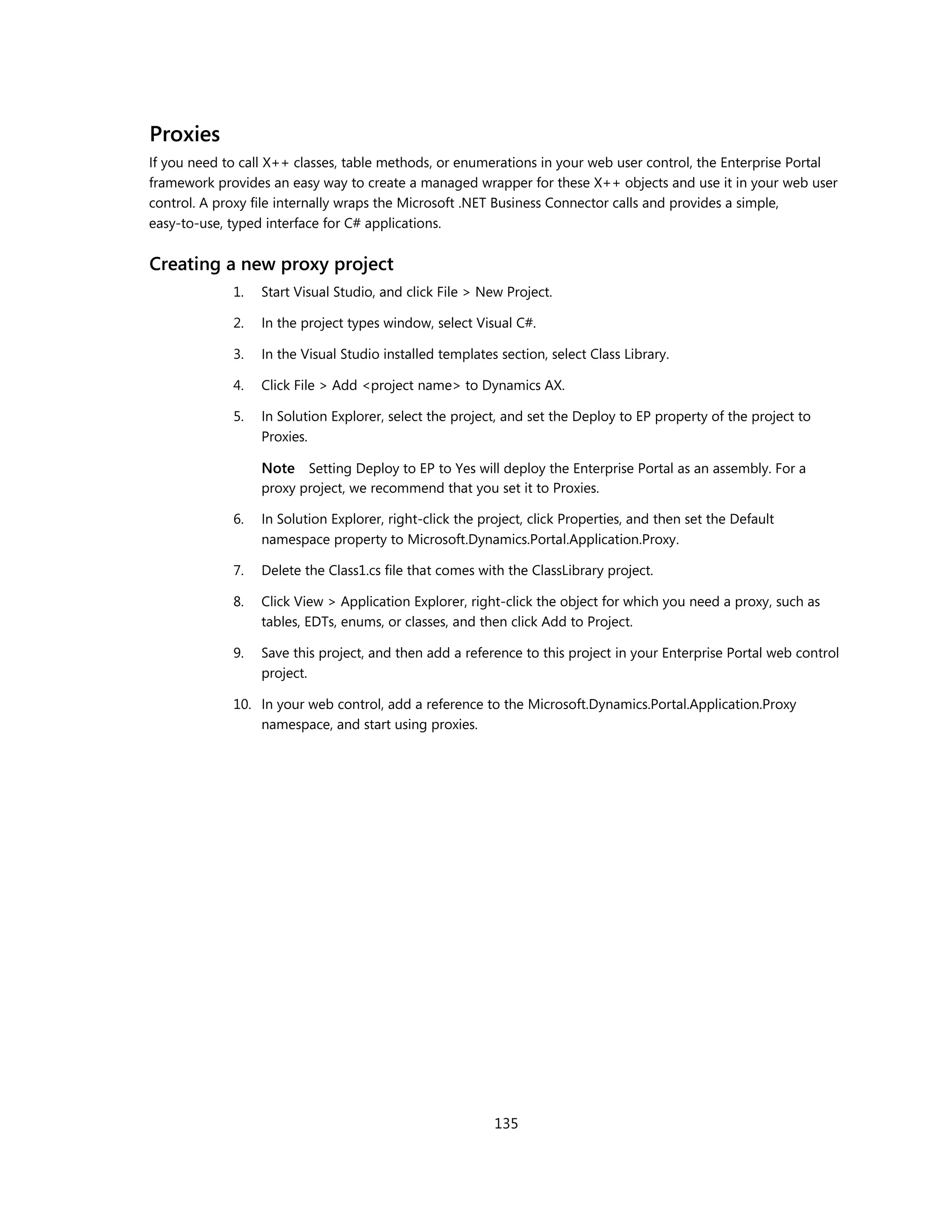 Proxies
If you need to call X++ classes, table methods, or enumerations in your web user control, the Enterprise Portal
framework provides an easy way to create a managed wrapper for these X++ objects and use it in your web user
control. A proxy file internally wraps the Microsoft .NET Business Connector calls and provides a simple,
easy-to-use, typed interface for C# applications.


Creating a new proxy project
             1.   Start Visual Studio, and click File > New Project.

             2.   In the project types window, select Visual C#.

             3.   In the Visual Studio installed templates section, select Class Library.

             4.   Click File > Add <project name> to Dynamics AX.

             5.   In Solution Explorer, select the project, and set the Deploy to EP property of the project to
                  Proxies.

                  Note Setting Deploy to EP to Yes will deploy the Enterprise Portal as an assembly. For a
                  proxy project, we recommend that you set it to Proxies.

             6.   In Solution Explorer, right-click the project, click Properties, and then set the Default
                  namespace property to Microsoft.Dynamics.Portal.Application.Proxy.

             7.   Delete the Class1.cs file that comes with the ClassLibrary project.

             8.   Click View > Application Explorer, right-click the object for which you need a proxy, such as
                  tables, EDTs, enums, or classes, and then click Add to Project.

             9.   Save this project, and then add a reference to this project in your Enterprise Portal web control
                  project.

             10. In your web control, add a reference to the Microsoft.Dynamics.Portal.Application.Proxy
                 namespace, and start using proxies.




                                                          135
 