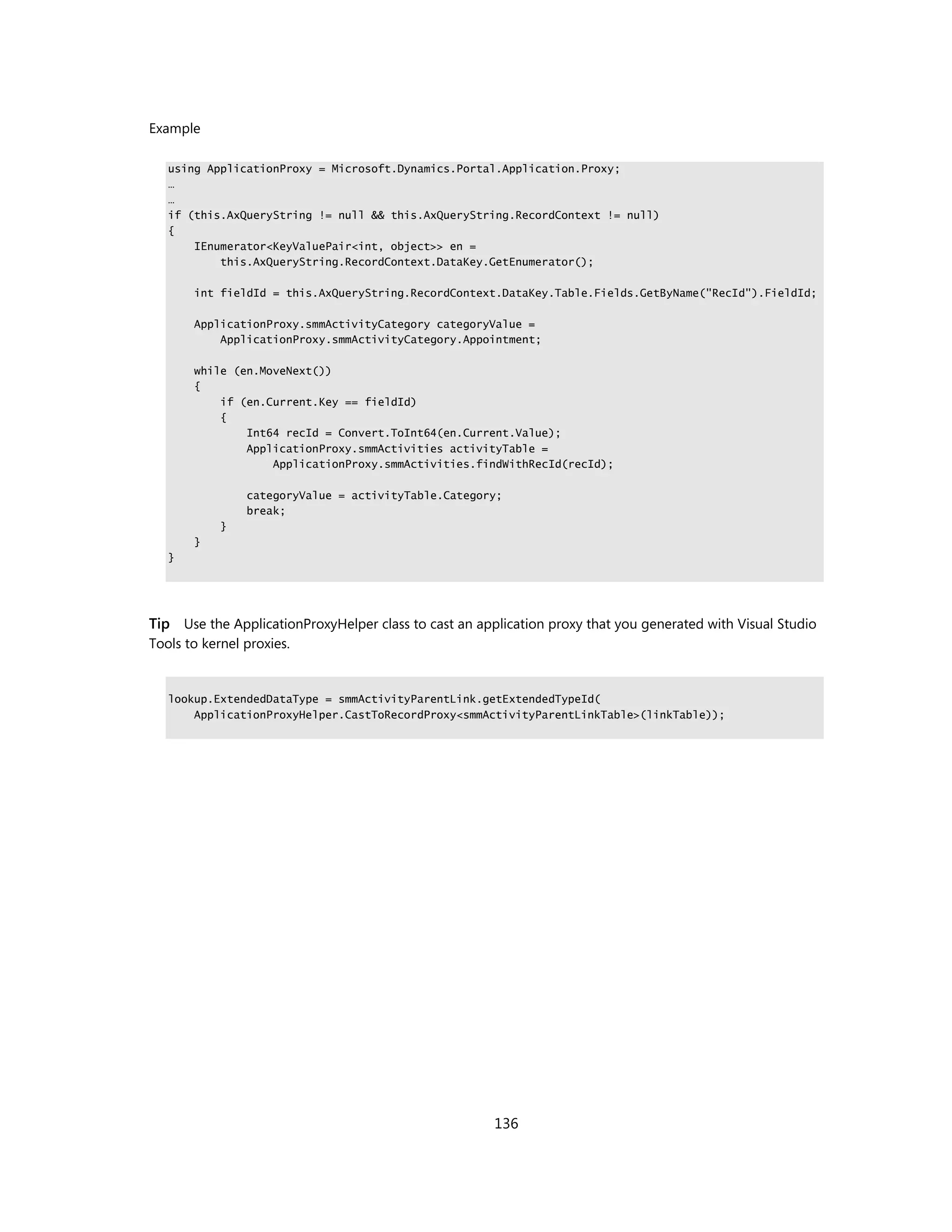Example

   using ApplicationProxy = Microsoft.Dynamics.Portal.Application.Proxy;
   …
   …
   if (this.AxQueryString != null && this.AxQueryString.RecordContext != null)
   {
       IEnumerator<KeyValuePair<int, object>> en =
           this.AxQueryString.RecordContext.DataKey.GetEnumerator();

       int fieldId = this.AxQueryString.RecordContext.DataKey.Table.Fields.GetByName("RecId").FieldId;

       ApplicationProxy.smmActivityCategory categoryValue =
           ApplicationProxy.smmActivityCategory.Appointment;

       while (en.MoveNext())
       {
           if (en.Current.Key == fieldId)
           {
               Int64 recId = Convert.ToInt64(en.Current.Value);
               ApplicationProxy.smmActivities activityTable =
                   ApplicationProxy.smmActivities.findWithRecId(recId);

                categoryValue = activityTable.Category;
                break;
            }
       }
   }




Tip Use the ApplicationProxyHelper class to cast an application proxy that you generated with Visual Studio
Tools to kernel proxies.


   lookup.ExtendedDataType = smmActivityParentLink.getExtendedTypeId(
       ApplicationProxyHelper.CastToRecordProxy<smmActivityParentLinkTable>(linkTable));




                                                       136
 