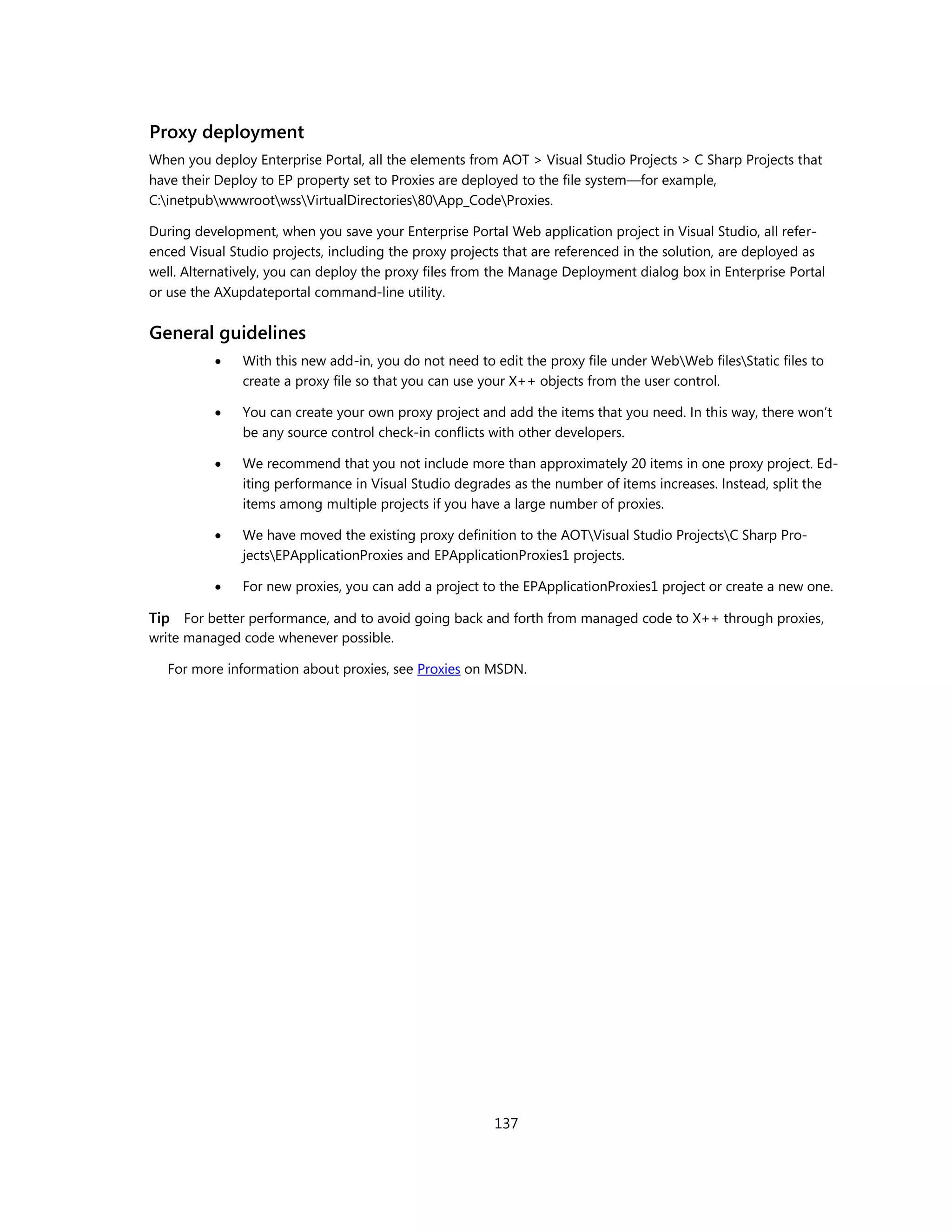 Proxy deployment
When you deploy Enterprise Portal, all the elements from AOT > Visual Studio Projects > C Sharp Projects that
have their Deploy to EP property set to Proxies are deployed to the file system—for example,
C:inetpubwwwrootwssVirtualDirectories80App_CodeProxies.

During development, when you save your Enterprise Portal Web application project in Visual Studio, all refer-
enced Visual Studio projects, including the proxy projects that are referenced in the solution, are deployed as
well. Alternatively, you can deploy the proxy files from the Manage Deployment dialog box in Enterprise Portal
or use the AXupdateportal command-line utility.


General guidelines
              With this new add-in, you do not need to edit the proxy file under WebWeb filesStatic files to
               create a proxy file so that you can use your X++ objects from the user control.

              You can create your own proxy project and add the items that you need. In this way, there won’t
               be any source control check-in conflicts with other developers.

              We recommend that you not include more than approximately 20 items in one proxy project. Ed-
               iting performance in Visual Studio degrades as the number of items increases. Instead, split the
               items among multiple projects if you have a large number of proxies.

              We have moved the existing proxy definition to the AOTVisual Studio ProjectsC Sharp Pro-
               jectsEPApplicationProxies and EPApplicationProxies1 projects.

              For new proxies, you can add a project to the EPApplicationProxies1 project or create a new one.

Tip For better performance, and to avoid going back and forth from managed code to X++ through proxies,
write managed code whenever possible.

   For more information about proxies, see Proxies on MSDN.




                                                        137
 