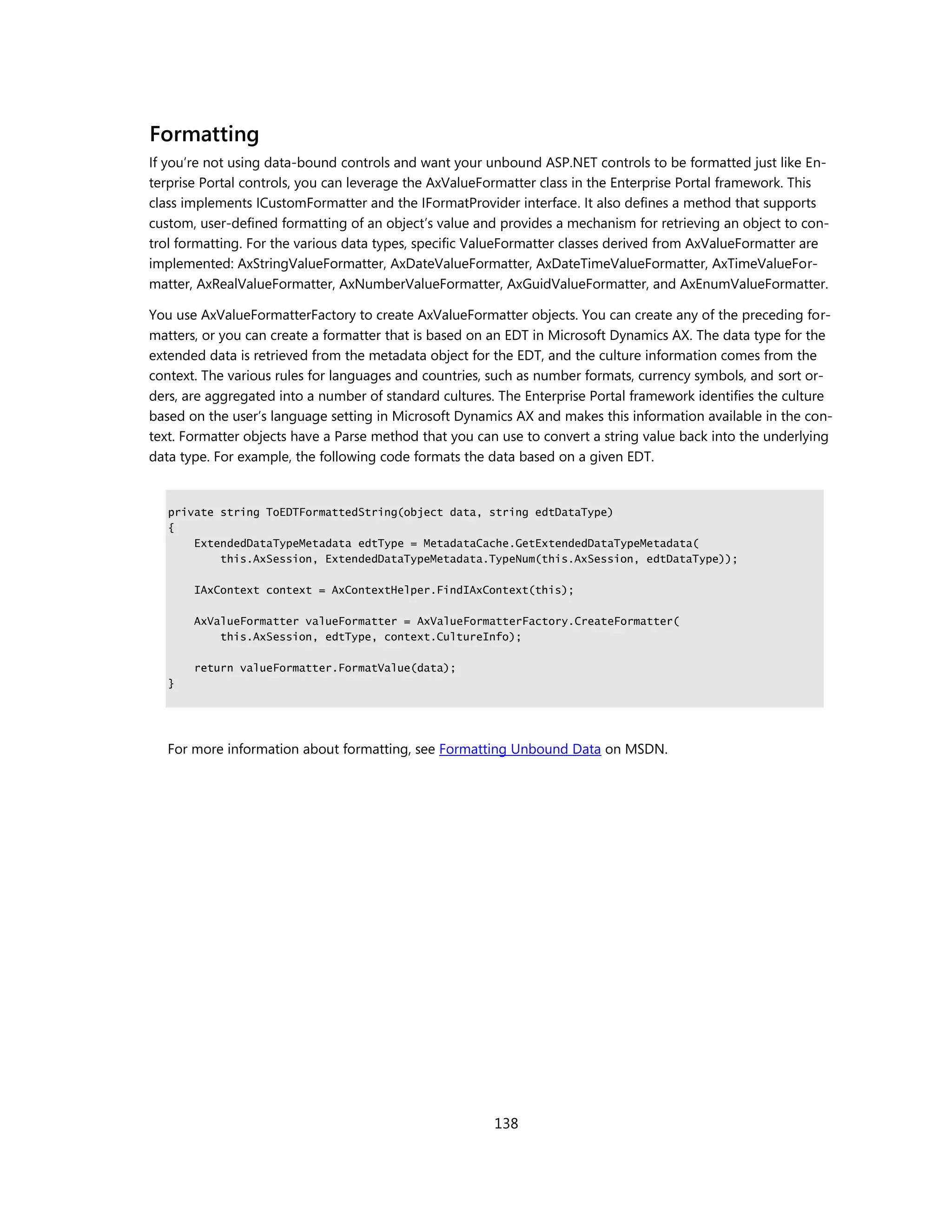 Formatting
If you’re not using data-bound controls and want your unbound ASP.NET controls to be formatted just like En-
terprise Portal controls, you can leverage the AxValueFormatter class in the Enterprise Portal framework. This
class implements ICustomFormatter and the IFormatProvider interface. It also defines a method that supports
custom, user-defined formatting of an object’s value and provides a mechanism for retrieving an object to con-
trol formatting. For the various data types, specific ValueFormatter classes derived from AxValueFormatter are
implemented: AxStringValueFormatter, AxDateValueFormatter, AxDateTimeValueFormatter, AxTimeValueFor-
matter, AxRealValueFormatter, AxNumberValueFormatter, AxGuidValueFormatter, and AxEnumValueFormatter.

You use AxValueFormatterFactory to create AxValueFormatter objects. You can create any of the preceding for-
matters, or you can create a formatter that is based on an EDT in Microsoft Dynamics AX. The data type for the
extended data is retrieved from the metadata object for the EDT, and the culture information comes from the
context. The various rules for languages and countries, such as number formats, currency symbols, and sort or-
ders, are aggregated into a number of standard cultures. The Enterprise Portal framework identifies the culture
based on the user’s language setting in Microsoft Dynamics AX and makes this information available in the con-
text. Formatter objects have a Parse method that you can use to convert a string value back into the underlying
data type. For example, the following code formats the data based on a given EDT.


   private string ToEDTFormattedString(object data, string edtDataType)
   {
       ExtendedDataTypeMetadata edtType = MetadataCache.GetExtendedDataTypeMetadata(
           this.AxSession, ExtendedDataTypeMetadata.TypeNum(this.AxSession, edtDataType));

       IAxContext context = AxContextHelper.FindIAxContext(this);

       AxValueFormatter valueFormatter = AxValueFormatterFactory.CreateFormatter(
           this.AxSession, edtType, context.CultureInfo);

       return valueFormatter.FormatValue(data);
   }




   For more information about formatting, see Formatting Unbound Data on MSDN.




                                                        138
 