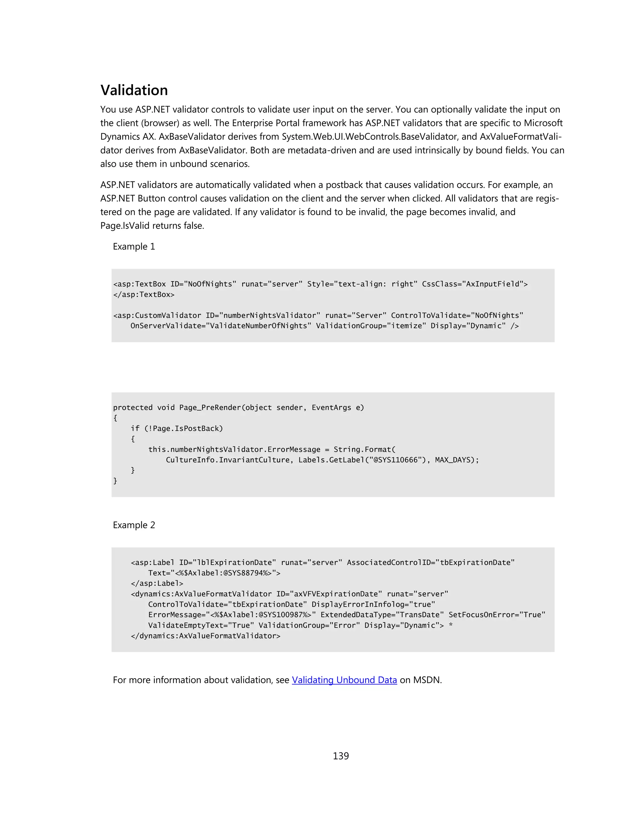 Validation
You use ASP.NET validator controls to validate user input on the server. You can optionally validate the input on
the client (browser) as well. The Enterprise Portal framework has ASP.NET validators that are specific to Microsoft
Dynamics AX. AxBaseValidator derives from System.Web.UI.WebControls.BaseValidator, and AxValueFormatVali-
dator derives from AxBaseValidator. Both are metadata-driven and are used intrinsically by bound fields. You can
also use them in unbound scenarios.

ASP.NET validators are automatically validated when a postback that causes validation occurs. For example, an
ASP.NET Button control causes validation on the client and the server when clicked. All validators that are regis-
tered on the page are validated. If any validator is found to be invalid, the page becomes invalid, and
Page.IsValid returns false.

   Example 1


   <asp:TextBox ID="NoOfNights" runat="server" Style="text-align: right" CssClass="AxInputField">
   </asp:TextBox>

   <asp:CustomValidator ID="numberNightsValidator" runat="Server" ControlToValidate="NoOfNights"
       OnServerValidate="ValidateNumberOfNights" ValidationGroup="itemize" Display="Dynamic" />




   protected void Page_PreRender(object sender, EventArgs e)
   {
       if (!Page.IsPostBack)
       {
           this.numberNightsValidator.ErrorMessage = String.Format(
               CultureInfo.InvariantCulture, Labels.GetLabel("@SYS110666"), MAX_DAYS);
       }
   }




   Example 2


       <asp:Label ID="lblExpirationDate" runat="server" AssociatedControlID="tbExpirationDate"
           Text="<%$Axlabel:@SYS88794%>">
       </asp:Label>
       <dynamics:AxValueFormatValidator ID="axVFVExpirationDate" runat="server"
           ControlToValidate="tbExpirationDate" DisplayErrorInInfolog="true"
           ErrorMessage="<%$Axlabel:@SYS100987%>" ExtendedDataType="TransDate" SetFocusOnError="True"
           ValidateEmptyText="True" ValidationGroup="Error" Display="Dynamic"> *
       </dynamics:AxValueFormatValidator>




   For more information about validation, see Validating Unbound Data on MSDN.




                                                         139
 