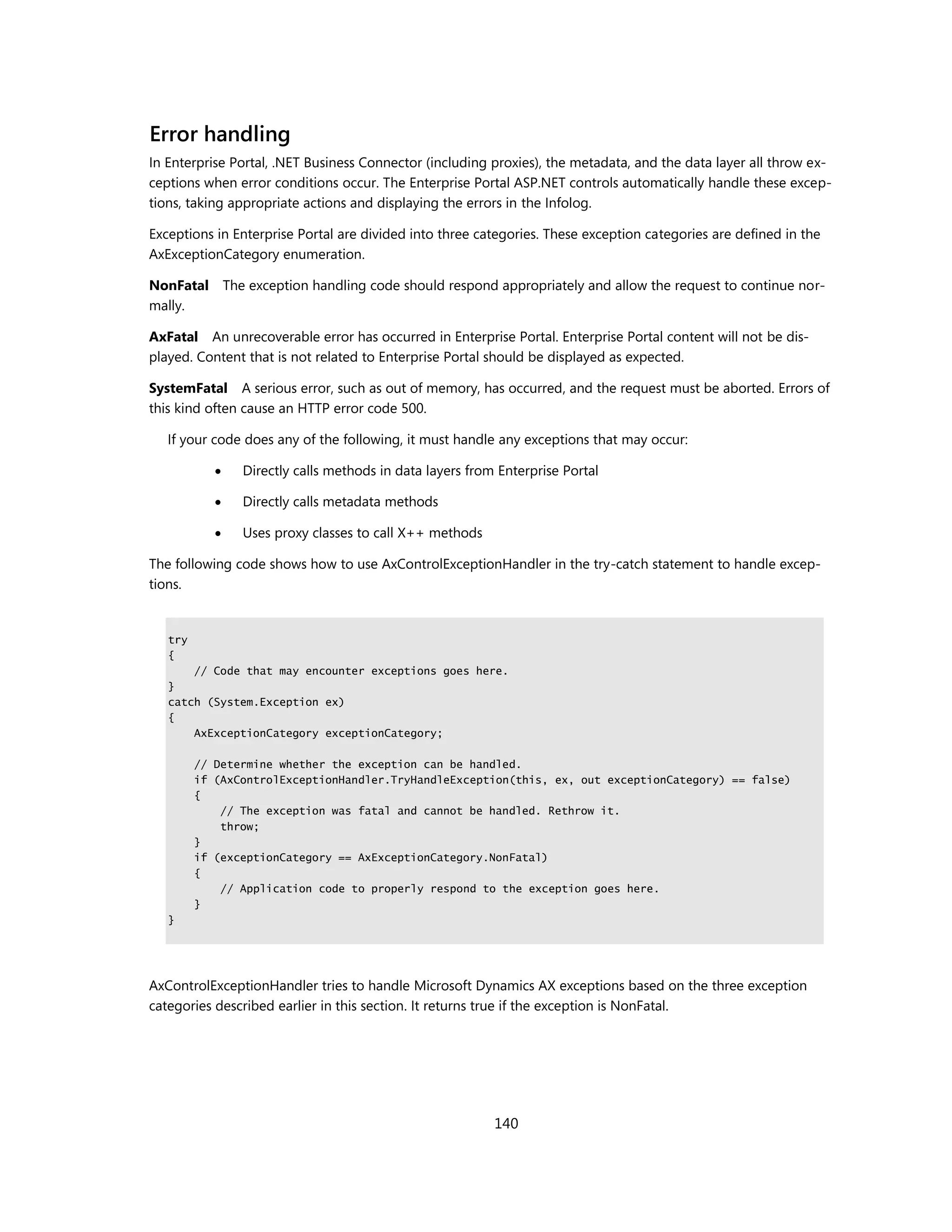 Error handling
In Enterprise Portal, .NET Business Connector (including proxies), the metadata, and the data layer all throw ex-
ceptions when error conditions occur. The Enterprise Portal ASP.NET controls automatically handle these excep-
tions, taking appropriate actions and displaying the errors in the Infolog.

Exceptions in Enterprise Portal are divided into three categories. These exception categories are defined in the
AxExceptionCategory enumeration.

NonFatal The exception handling code should respond appropriately and allow the request to continue nor-
mally.

AxFatal An unrecoverable error has occurred in Enterprise Portal. Enterprise Portal content will not be dis-
played. Content that is not related to Enterprise Portal should be displayed as expected.

SystemFatal A serious error, such as out of memory, has occurred, and the request must be aborted. Errors of
this kind often cause an HTTP error code 500.

   If your code does any of the following, it must handle any exceptions that may occur:

               Directly calls methods in data layers from Enterprise Portal

               Directly calls metadata methods

               Uses proxy classes to call X++ methods

The following code shows how to use AxControlExceptionHandler in the try-catch statement to handle excep-
tions.


   try
   {
       // Code that may encounter exceptions goes here.
   }
   catch (System.Exception ex)
   {
       AxExceptionCategory exceptionCategory;

         // Determine whether the exception can be handled.
         if (AxControlExceptionHandler.TryHandleException(this, ex, out exceptionCategory) == false)
         {
             // The exception was fatal and cannot be handled. Rethrow it.
             throw;
         }
         if (exceptionCategory == AxExceptionCategory.NonFatal)
         {
             // Application code to properly respond to the exception goes here.
         }
   }




AxControlExceptionHandler tries to handle Microsoft Dynamics AX exceptions based on the three exception
categories described earlier in this section. It returns true if the exception is NonFatal.




                                                          140
 