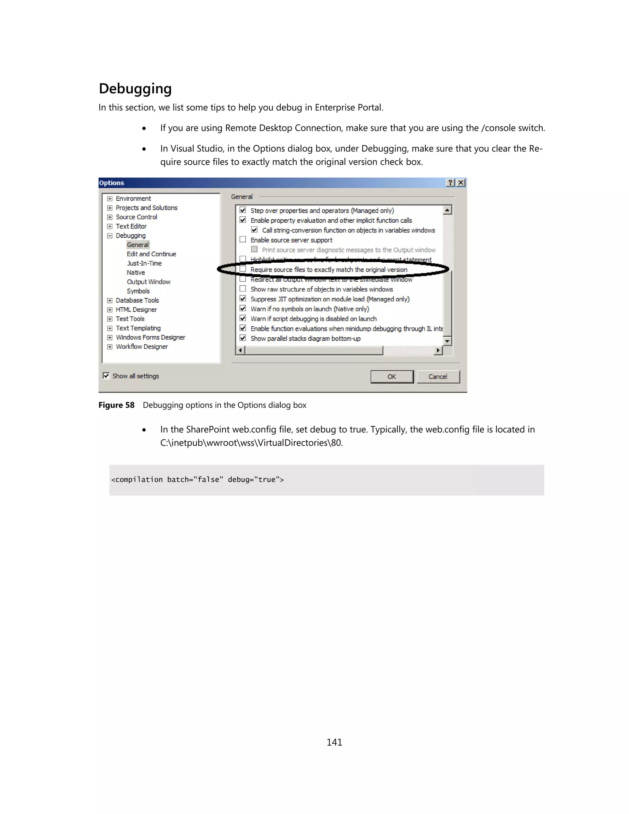 Debugging
In this section, we list some tips to help you debug in Enterprise Portal.

               If you are using Remote Desktop Connection, make sure that you are using the /console switch.

               In Visual Studio, in the Options dialog box, under Debugging, make sure that you clear the Re-
                quire source files to exactly match the original version check box.




Figure 58 Debugging options in the Options dialog box

               In the SharePoint web.config file, set debug to true. Typically, the web.config file is located in
                C:inetpubwwrootwssVirtualDirectories80.


   <compilation batch="false" debug="true">




                                                           141
 